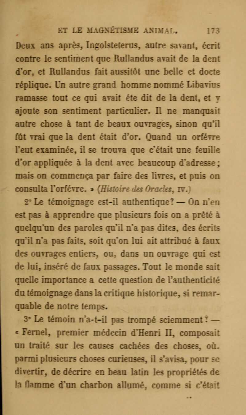 Deux ans après, Ingolsteterus, autre savant, écrit contre le sentiment que Rullandus avait de la dent d'or, et Rullandus fait aussitôt une belle et docte réplique. Un autre grand homme nommé Libarius ramasse tout ce qui avait été dit de la dent, et y ajoute son sentiment particulier. Il ne manquait autre chose à tant de beaux ouvrages, sinon qu'il fût vrai que la dent était d'or. Quand un orfèvre l'eut examinée, il se trouva que c'était une feo d'or appliquée à la dent avec beaucoup d'adresse; mais on commença par faire des livres, et puis on consulta l'orfèvre. » (Histoire des Grades, nr.) 2» Le témoigna: -il authentique? — On n'en est pas à apprendre que plusieurs fois on a prêté à quelqu'un des paroles qu'il n'a pas dites, des écrits qu'il n'a pas faits, soit qu'on lui ait attribué à faux des ouvrages entiers, ou, dans un ouvrage qui de lui, inséré de faux passages. Tout le monde sait quelle importance a cette question de l'authenticité du témoignage dans la critique historique, si remar- quable de notre temps. 3° Le témoin na-t-il pas trompé sciemment ! — ■ Fernel, premier médecin d'Henri II, composait un traité sur les causes cachées des choses, où. parmi plusieurs choses curieuses, il s'avisa, pou: divertir, de décrire en beau latin les propriétés de ^mme d'un charbon allumé, comm-