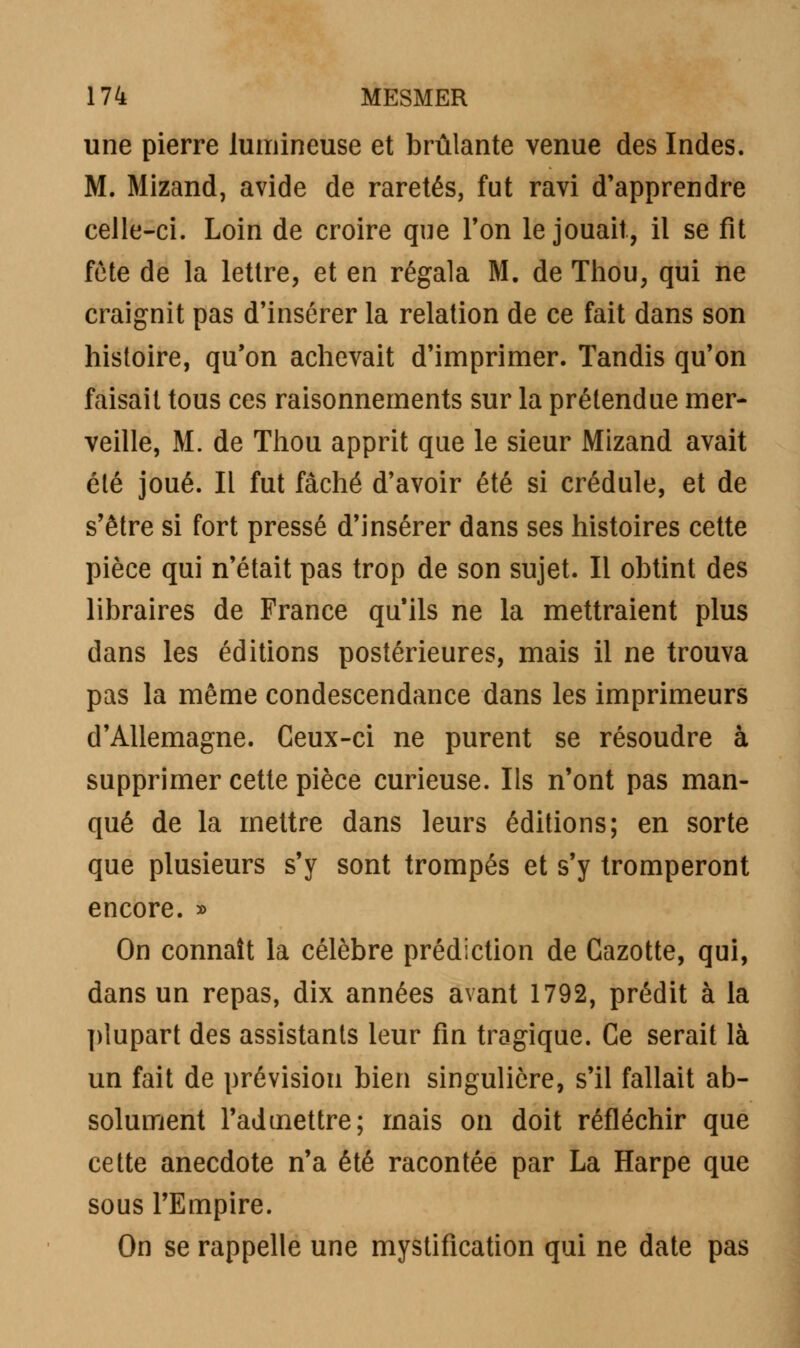 une pierre lumineuse et brûlante venue des Indes. M. Mizand, avide de raretés, fut ravi d'apprendre celle-ci. Loin de croire que Ton le jouait, il se fit fête de la lettre, et en régala M. de Thou, qui ne craignit pas d'insérer la relation de ce fait dans son histoire, qu'on achevait d'imprimer. Tandis qu'on faisait tous ces raisonnements sur la prétendue mer- veille, M. de Thou apprit que le sieur Mizand avait été joué. Il fut fâché d'avoir été si crédule, et de s'être si fort pressé d'insérer dans ses histoires cette pièce qui n'était pas trop de son sujet. Il obtint des libraires de France qu'ils ne la mettraient plus dans les éditions postérieures, mais il ne trouva pas la même condescendance dans les imprimeurs d'Allemagne. Ceux-ci ne purent se résoudre à supprimer cette pièce curieuse. Ils n'ont pas man- qué de la mettre dans leurs éditions; en sorte que plusieurs s'y sont trompés et s'y tromperont encore. » On connaît la célèbre prédiction de Cazotte, qui, dans un repas, dix années avant 1792, prédit à la plupart des assistants leur fin tragique. Ce serait là un fait de prévision bien singulière, s'il fallait ab- solument l'admettre; mais on doit réfléchir que cette anecdote n'a été racontée par La Harpe que sous l'Empire. On se rappelle une mystification qui ne date pas