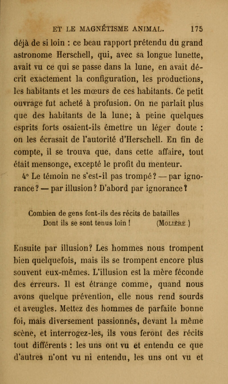 déjà de si loin : ce beau rapport prétendu du grand astronome Herschell, qui, avec sa longue lunette, avait vu ce qui se passe dans la lune, en avait dé- crit exactement la configuration, les productions, les habitants et les mœurs de ces habitants. Ce petit ouvrage fut acheté à profusion. On ne parlait plus que des habitants de la lune; à peine quelques esprits forts osaient-ils émettre un léger doute : on les écrasait de l'autorité d'Herschell. En fin de compte, il se trouva que, dans cette affaire, tout était mensonge, excepté le profit du menteur. 4° Le témoin ne s'est-il pas trompé? — par igno- rance ? — par illusion ? D'abord par ignorance î Combien de gens font-ils des récits de batailles Dont ils se sont tenus loin ! (Molière ) Ensuite par illusion? Les hommes nous trompent bien quelquefois, mais ils se trompent encore plus souvent eux-mêmes. L'illusion est la mère féconde des erreurs. Il est étrange comme, quand nous avons quelque prévention, elle nous rend sourds et aveugles. Mettez des hommes de parfaite bonne foi, mais diversement passionnés, devant ld même scène, et interrogez-les, ils vous feront des récits tout différents : les uns ont vu et entendu ce que d'autres n'ont vu ni entendu, les uns ont vu et