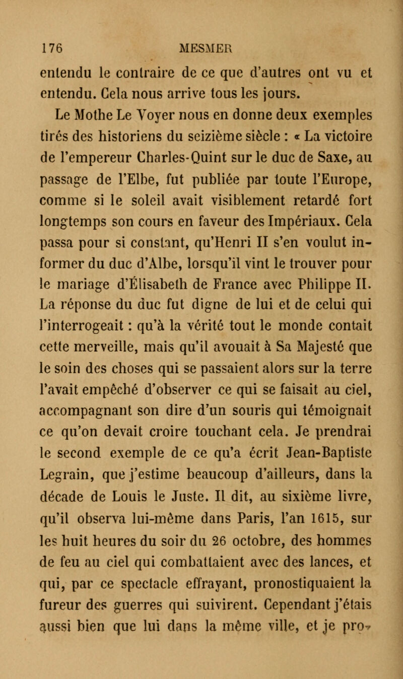 entendu le contraire de ce que d'autres ont vu et entendu. Gela nous arrive tous les jours. Le Mothe Le Voyer nous en donne deux exemples tirés des historiens du seizième siècle : « La victoire de l'empereur Charles-Quint sur le duc de Saxe, au passage de l'Elbe, fut publiée par toute l'Europe, comme si le soleil avait visiblement retardé fort longtemps son cours en faveur des Impériaux. Cela passa pour si constant, qu'Henri II s'en voulut in- former du duc d'Albe, lorsqu'il vint le trouver pour le mariage d'Elisabeth de France avec Philippe IL La réponse du duc fut digne de lui et de celui qui l'interrogeait : qu'à la vérité tout le monde contait cette merveille, mais qu'il avouait à Sa Majesté que le soin des choses qui se passaient alors sur la terre l'avait empêché d'observer ce qui se faisait au ciel, accompagnant son dire d'un souris qui témoignait ce qu'on devait croire touchant cela. Je prendrai le second exemple de ce qu'a écrit Jean-Baptiste Legrain, que j'estime beaucoup d'ailleurs, dans la décade de Louis le Juste. Il dit, au sixième livre, qu'il observa lui-même dans Paris, l'an 1615, sur les huit heures du soir du 26 octobre, des hommes de feu au ciel qui combattaient avec des lances, et qui, par ce spectacle effrayant, pronostiquaient la fureur des guerres qui suivirent. Cependant j'étais 3iissi bien que lui dans la même ville, et je pro-