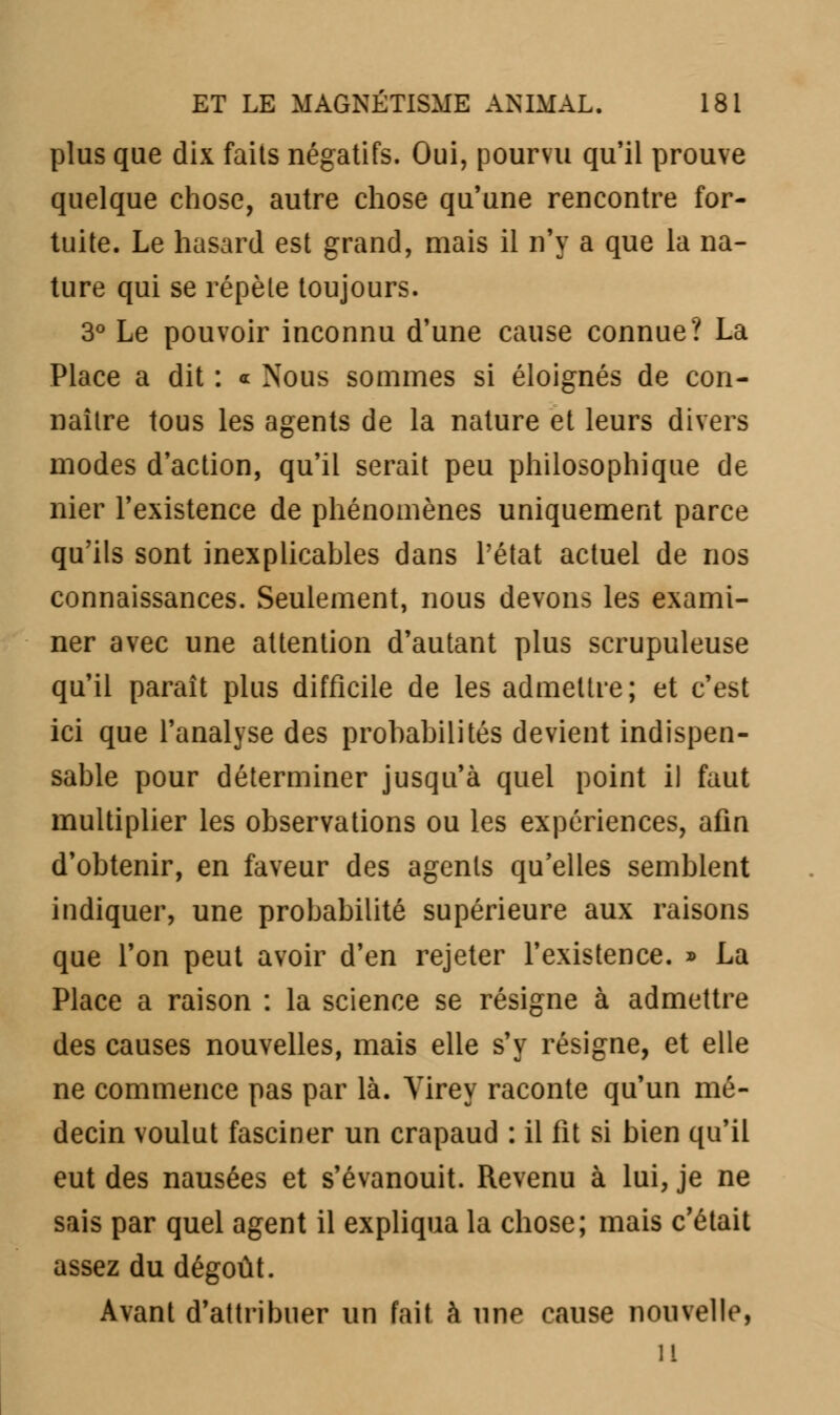 plus que dix faits négatifs. Oui, pourvu qu'il prouve quelque chose, autre chose qu'une rencontre for- tuite. Le hasard est grand, mais il n'y a que la na- ture qui se répète toujours. 3° Le pouvoir inconnu d'une cause connue? La Place a dit : a Nous sommes si éloignés de con- naître tous les agents de la nature et leurs divers modes d'action, qu'il serait peu philosophique de nier l'existence de phénomènes uniquement parce qu'ils sont inexplicables dans l'état actuel de nos connaissances. Seulement, nous devons les exami- ner avec une attention d'autant plus scrupuleuse qu'il paraît plus difficile de les admettre; et c'est ici que l'analyse des prohabilités devient indispen- sable pour déterminer jusqu'à quel point il faut multiplier les observations ou les expériences, afin d'obtenir, en faveur des agents qu'elles semblent indiquer, une probabilité supérieure aux raisons que l'on peut avoir d'en rejeter l'existence. » La Place a raison : la science se résigne à admettre des causes nouvelles, mais elle s'y résigne, et elle ne commence pas par là. Virey raconte qu'un mé- decin voulut fasciner un crapaud : il fit si bien qu'il eut des nausées et s'évanouit. Revenu à lui, je ne sais par quel agent il expliqua la chose; mais c'était assez du dégoût. Avant d'attribuer un fait à une cause nouvelle, u