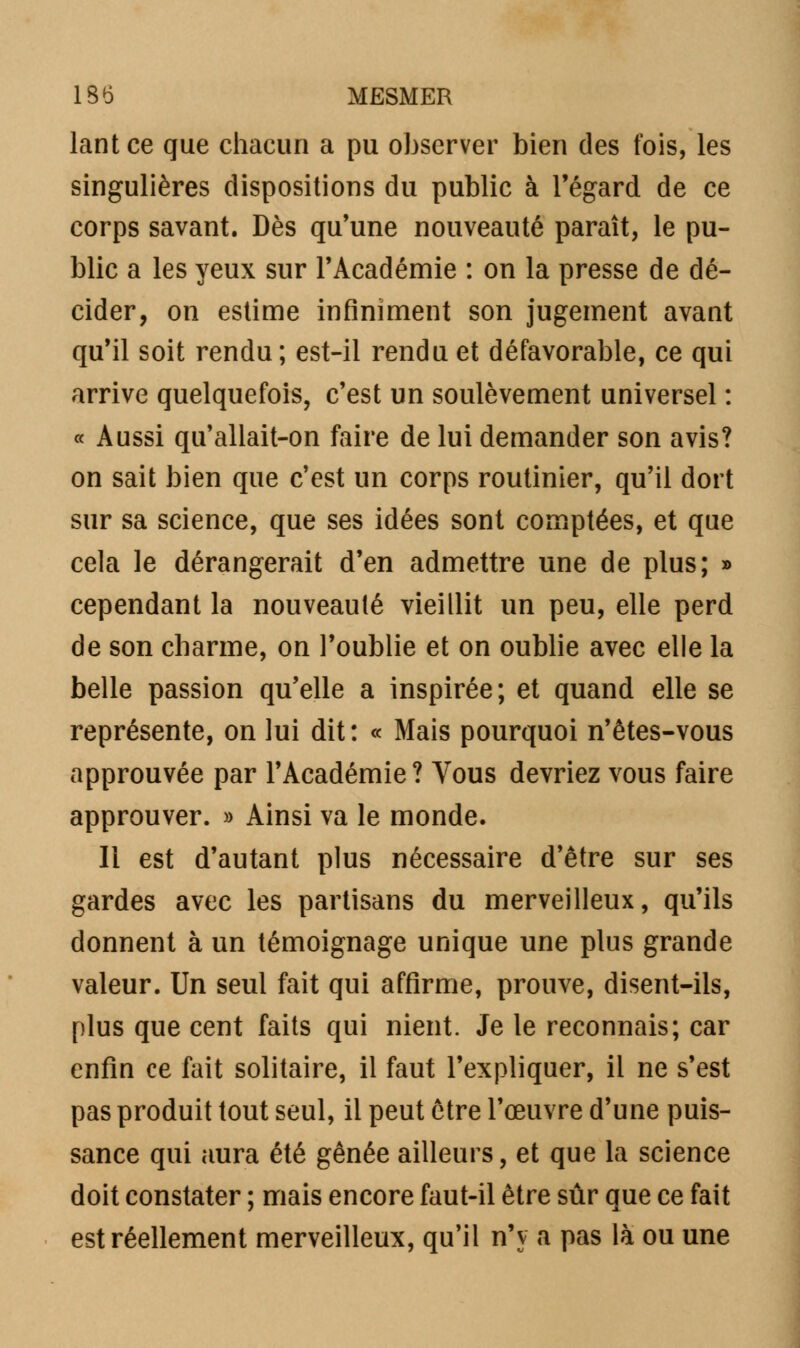 lantce que chacun a pu observer bien des fois, les singulières dispositions du public à l'égard de ce corps savant. Dès qu'une nouveauté paraît, le pu- blic a les yeux sur l'Académie : on la presse de dé- cider, on estime infiniment son jugement avant qu'il soit rendu; est-il rendu et défavorable, ce qui arrive quelquefois, c'est un soulèvement universel : « Aussi qu'allait-on faire de lui demander son avis? on sait bien que c'est un corps routinier, qu'il dort sur sa science, que ses idées sont comptées, et que cela le dérangerait d'en admettre une de plus; » cependant la nouveauté vieillit un peu, elle perd de son charme, on l'oublie et on oublie avec elle la belle passion qu'elle a inspirée; et quand elle se représente, on lui dit: « Mais pourquoi n'êtes-vous approuvée par l'Académie? Vous devriez vous faire approuver. » Ainsi va le monde. Il est d'autant plus nécessaire d'être sur ses gardes avec les partisans du merveilleux, qu'ils donnent à un témoignage unique une plus grande valeur. Un seul fait qui affirme, prouve, disent-ils, plus que cent faits qui nient. Je le reconnais; car enfin ce fait solitaire, il faut l'expliquer, il ne s'est pas produit tout seul, il peut être l'œuvre d'une puis- sance qui aura été gênée ailleurs, et que la science doit constater ; mais encore faut-il être sûr que ce fait est réellement merveilleux, qu'il n'y a pas là ou une