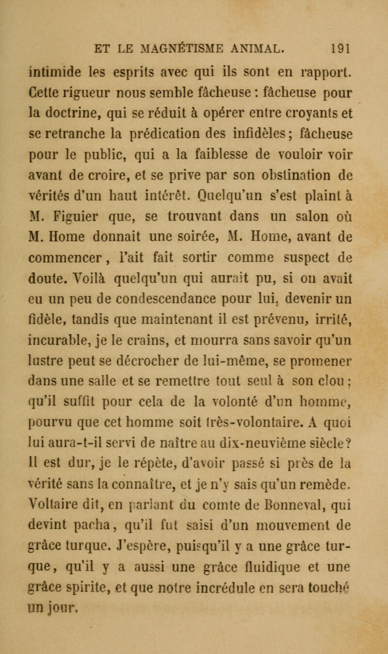 intimide les esprits avec qui ils sont en rapport. Cette rigueur nous semble fâcheuse : fâcheuse pour la doctrine, qui se réduit à opérer entre croyants et se retranche la prédication des infidèles ; fâcheuse pour le public, qui a la faiblesse de vouloir voir avant de croire, et se prive par son obstination de vérités d'un haut intérêt. Quelqu'un s'est plaint à M. Figuier que, se trouvant dans un salon où M. Home donnait une soirée, M. Home, avant de commencer, Fait fait sortir comme suspect de doute. Voilà quelqu'un qui aurait pu, si on avait eu un peu de condescendance pour lui. devenir un fidèle, tandis que maintenant il est prévenu, irrité, incurable, je le crains, et mourra sans savoir qu'un lustre peut se décrocher de lui-même, se promener dans une salle et se remettre tout seul à son clou : qu'il suffit pour cela de la volonté d'un homme, pourvu que cet homme soit très-volontaire. A quoi lui aura-t-il servi de naître au dix-neuvième siècle? H est dur, je le répète, d'avoir passé si pi es de la vérité sans la connaître, et je n'y sais qu'un remède. Voltaire dit, en pariant du comte de Bonneval, qui devint pacha, qu'il fut saisi d'un mouvement de grâce turque. J'espère, puisqu'il y a une grâce tur- que, qu'il y a aussi une grâce fluidique et une grâce spirite, et que notre incrédule en sera touchn im jour.