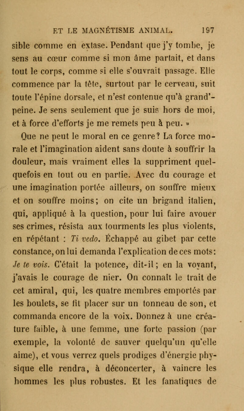 sible comme en extase. Pendant que j'y tombe, je sens au cœur comme si mon âme partait, et clans tout le corps, comme si elle s'ouvrait passage. Elle commence par la tête, surtout par le cerveau, suit toute l'épine dorsale, et n'est contenue qu'à grand'- peine. Je sens seulement que je suis hors de moi, et à force d'efforts je me remets peu à peu. » Que ne peut le moral en ce genre? La force mo- rale et l'imagination aident sans doute à souffrir la douleur, mais vraiment elles la suppriment quel- quefois en tout ou en partie. Avec du courage et une imagination portée ailleurs, on souffre mieux et on souffre moins; on cite un brigand italien, qui, appliqué à la question, pour lui faire avouer ses crimes, résista aux tourments les plus violents, en répétant : Ti veclo. Échappé au gibet par cette constance, on lui demanda l'explication de ces mots: Je te vois. C'était la potence, dit-il; en la voyant, j'avais le courage de nier. On connaît le trait de cet amiral, qui, les quatre membres emportés par les boulets, se fit placer sur un tonneau de son, et commanda encore de la voix. Donnez à une créa- ture faible, à une femme, une forte passion (par exemple, la volonté de sauver quelqu'un qu'elle aime), et vous verrez quels prodiges d'énergie phy- sique elle rendra, à déconcerter, à vaincre les hommes les plus robustes. Et les fanatiques de