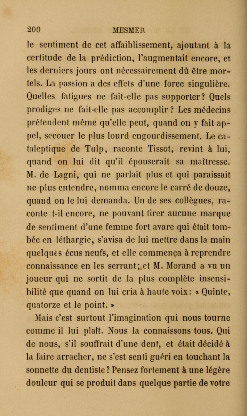 le sentiment de cet affaiblissement, ajoutant à la certitude de la prédiction, l'augmentait encore, et les derniers jours ont nécessairement dû être mor- tels. La passion a des effets d'une force singulière. Quelles fatigues ne fait-elle pas supporter? Quels prodiges ne fait-elle pas accomplir ? Les médecins prétendent même qu'elle peut, quand on y fait ap- pel, secouer le plus lourd engourdissement. Le ca- taleptique de Tulp, raconte Tissot, revint à lui, quand on lui dit qu'il épouserait sa maîtresse. M. de Lagni, qui ne parlait plus et qui paraissait ne plus entendre, nomma encore le carré de douze, quand on le lui demanda. Un de ses collègues, ra- conte t—il encore, ne pouvant tirer aucune marque de sentiment d'une femme fort avare qui était tom- bée en léthargie, s'avisa de lui mettre dans la main quelques écus neufs, et elle commença à reprendre connaissance en les serrant; et M. Morand a vu un joueur qui ne sortit de la plus complète insensi- bilité que quand on lui cria à haute voix: « Quinte, quatorze et le point. » Mais c'est surtout l'imagination qui nous tourne comme il lui plaît. Nous la connaissons tous. Qui de nous, s'il souffrait d'une dent, et était décidé à la faire arracher, ne s'est senti guéri en touchant la sonnette du dentiste? Pensez fortement à une légère douleur qui se produit dans quelque partie de votre