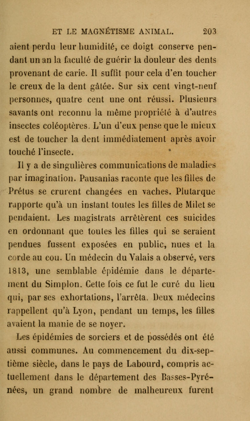 aient perdu leur humidité, ce doigt conserve pen- dant un an la facullé de guérir la douleur des dents provenant de carie. Il suffit pour cela d'en toucher le creux de la dent gâtée. Sur six cent vingt-neuf personnes, quatre cent une ont réussi. Plusieurs savants ont reconnu la même propriété à d'autres insectes coléoptères. L'un d'eux pense que le mieux est de toucher la dent immédiatement après avoir touché l'insecte. Il y a de singulières communications de maladies par imagination. Pausanias raconte que les filles de Prétus se crurent changées en vaches. Plularque rapporte qu'à un instant toutes les filles de Milet se pendaient. Les magistrats arrêtèrent ces suicides en ordonnant que toutes les filles qui se seraient pendues fussent exposées en public, nues et la corde au cou. Un médecin du Valais a observé, vers 1813, une semblable épidémie dans le départe- ment du Simplon. Cette fois ce fut le curé du lieu qui, par ses exhortations, Farrêta. Deux médecins rappellent qu'à Lyon, pendant un temps, les filles avaient la manie de se noyer. Les épidémies de sorciers et de possédés ont été aussi communes. Au commencement du dix-sep- tième siècle, dans le pays de Labourd, compris ac- tuellement dans le département des Basses-Pyré- nées, un grand nombre de malheureux furent