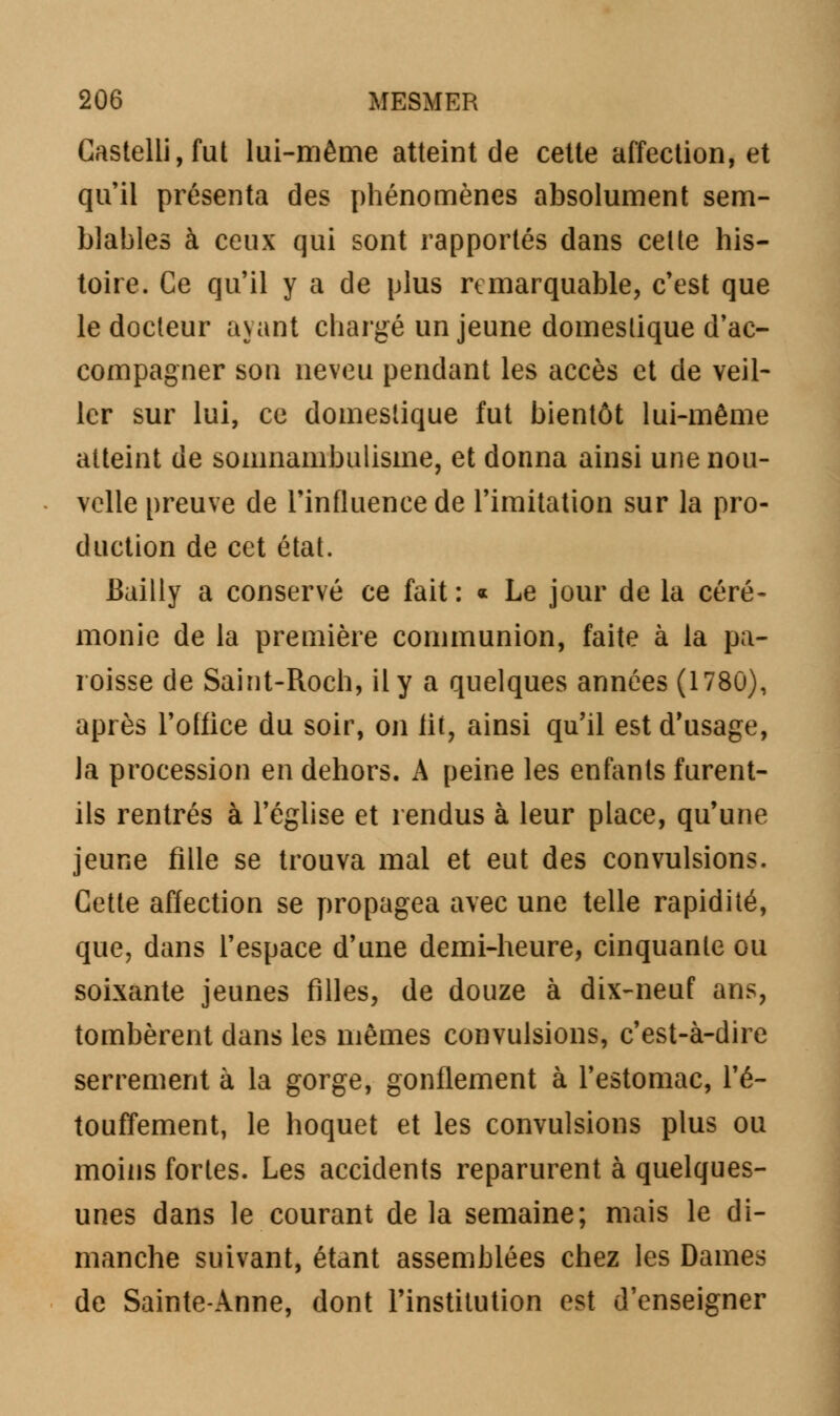 Gastelli, fut lui-même atteint de cette affection, et qu'il présenta des phénomènes absolument sem- blables à ceux qui sont rapportés dans cette his- toire. Ce qu'il y a de plus remarquable, c'est que le docteur ayant chargé un jeune domestique d'ac- compagner son neveu pendant les accès et de veil- ler sur lui, ce domestique fut bientôt lui-même atteint de somnambulisme, et donna ainsi une nou- velle preuve de l'influence de l'imitation sur la pro- duction de cet état. Bailly a conservé ce fait: « Le jour de la céré- monie de la première communion, faite à la pa- roisse de Saint-Roch, il y a quelques années (1780), après l'office du soir, on lit, ainsi qu'il est d'usage, la procession en dehors. A peine les enfants furent- ils rentrés à l'église et rendus à leur place, qu'une jeune fille se trouva mal et eut des convulsions. Cette affection se propagea avec une telle rapidité, que, dans l'espace d'une demi-heure, cinquante ou soixante jeunes filles, de douze à dix-neuf ans, tombèrent dans les mêmes convulsions, c'est-à-dire serrement à la gorge, gonflement à l'estomac, l'é- touffement, le hoquet et les convulsions plus ou moins fortes. Les accidents reparurent à quelques- unes dans le courant de la semaine; mais le di- manche suivant, étant assemblées chez les Dames de Sainte-Anne, dont l'institution est d'enseigner