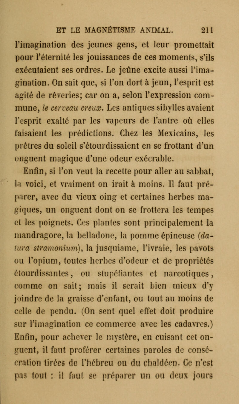 l'imagination des jeunes gens, et leur promettait pour l'éternité les jouissances de ces moments, s'ils exécutaient ses ordres. Le jeûne excite aussi l'ima- gination. On sait que, si Ton dort à jeun, l'esprit est agité de rêveries; car on a, selon l'expression com- mune, le cerveau creux. Les antiques sibylles avaient l'esprit exalté par les vapeurs de l'antre où elles faisaient les prédictions. Chez les Mexicains, les prêtres du soleil s'étourdissaient en se frottant d'un onguent magique d'une odeur exécrable. Enfin, si l'on veut la recette pour aller au sabbat, la voici, et vraiment on irait à moins. Il faut pré- parer, avec du vieux oing et certaines herbes ma- giques, un onguent dont on se frottera les tempes et les poignets. Ces plantes sont principalement la mandragore, la belladone, la pomme épineuse (da- tura stramonium), la jusquiame, l'ivraie, les pavots ou l'opium, toutes herbes d'odeur et de propriétés étourdissantes, ou stupéfiantes et narcotiques, comme on sait; mais il serait bien mieux d'y joindre de la graisse d'enfant, ou tout au moins de celle de pendu. (On sent quel effet doit produire sur l'imagination ce commerce avec les cadavres.) Enfin, pour achever le mystère, en cuisant cet on- guent, il faut proférer certaines paroles de consé- cration tirées de l'hébreu ou du chaldéen. Ce n'est pas tout : il faut se préparer un ou deux j'