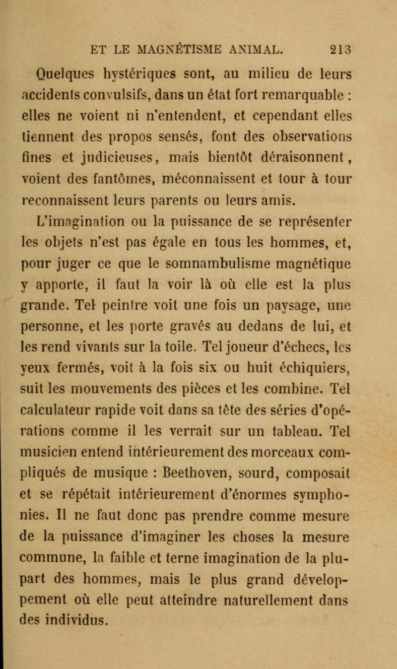 Quelques hystériques sont, au milieu de leurs accidents convulsifs, dans un état fort remarquable : elles ne voient ni n'entendent, et cependant elles tiennent des propos sensés, font des observations fines et judicieuses, mais bientôt déraisonnent, voient des fantômes, méconnaissent et tour à tour reconnaissent leurs parents ou leurs amis. L'imngination ou la puissance de se représenter les objets n'est pas égale en tous les hommes, et, pour juger ce que le somnambulisme magnétique y apporte, il faut la voir là où elle est la plus grande. Tel peintre voit une fois un paysage, une personne, et les porte gravés au dedans de lui, et les rend vivants sur la toile. Tel joueur d'échecs, les yeux fermés, voit à la fois six ou huit échiquiers, suit les mouvements des pièces et les combine. Tel calculateur rapide voit dans sa tête des séries d'opé- rations comme il les verrait sur un tableau. Tel musicien entend intérieurement des morceaux com- pliqués de musique : Beethoven, sourd, composait et se répétait intérieurement d'énormes sympho- nies. Il ne faut donc pas prendre comme mesure de la puissance d'imaginer les choses la mesure commune, la faible et terne imagination de la plu- part des hommes, mais le plus grand dévelop- pement où elle peut atteindre naturellement dans des individus.