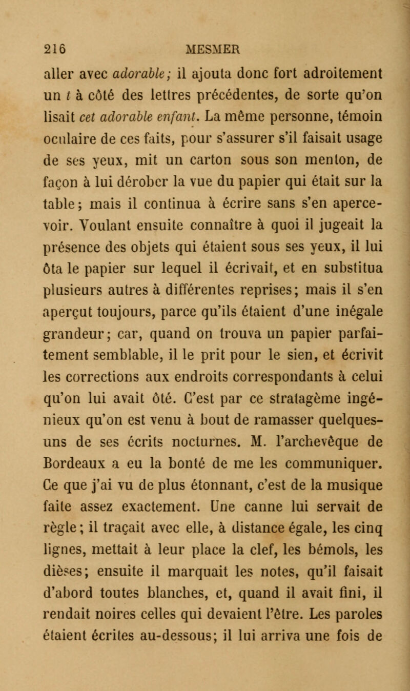 21 ô MESMER aller avec adorable; il ajouta donc fort adroitement un t à côté des lettres précédentes, de sorte qu'on lisait cet adorable enfant. La même personne, témoin oculaire de ces faits, pour s'assurer s'il faisait usage de ses yeux, mit un carton sous son menton, de façon à lui dérober la vue du papier qui était sur la table ; mais il continua à écrire sans s'en aperce- voir. Voulant ensuite connaître à quoi il jugeait la présence des objets qui étaient sous ses yeux, il lui ôta le papier sur lequel il écrivait, et en substitua plusieurs autres à différentes reprises; mais il s'en aperçut toujours, parce qu'ils étaient d'une inégale grandeur; car, quand on trouva un papier parfai- tement semblable, il le prit pour le sien, et écrivit les corrections aux endroits correspondants à celui qu'on lui avait ôté. C'est par ce stratagème ingé- nieux qu'on est venu à bout de ramasser quelques- uns de ses écrits nocturnes. M. l'archevêque de Bordeaux a eu la bonté de me les communiquer. Ce que j'ai vu de plus étonnant, c'est de la musique faite assez exactement. Une canne lui servait de règle; il traçait avec elle, à distance égale, les cinq lignes, mettait à leur place la clef, les bémols, les dièses; ensuite il marquait les notes, qu'il faisait d'abord toutes blanches, et, quand il avait fini, il rendait noires celles qui devaient l'être. Les paroles étaient écrites au-dessous; il lui arriva une fois de