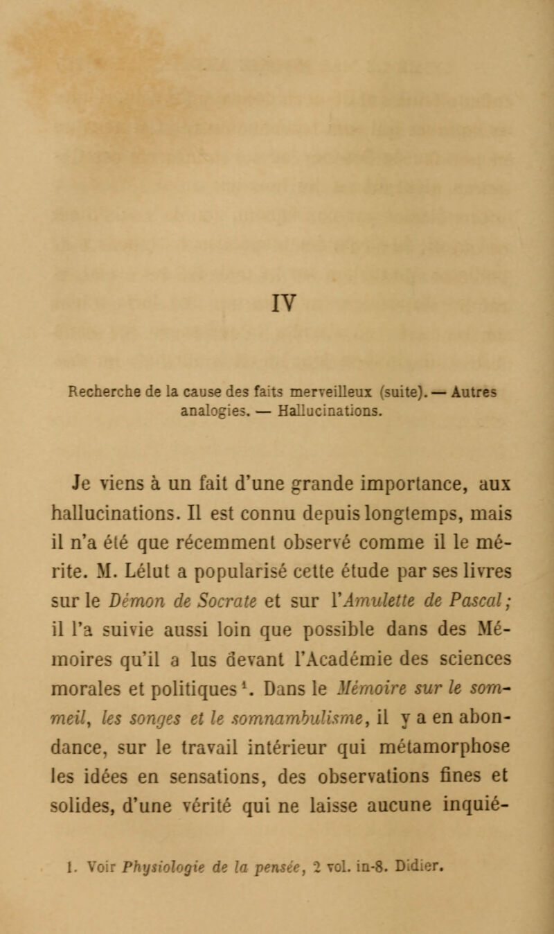 IV Recherche de la cause des faits merveilleux (suite). — Autres analogies. — Hallucinations. Je viens à un fait d'une grande importance, aux hallucinations. Il est connu depuis longtemps, mais il n'a été que récemment observé comme il le mé- rite. M. Lélut a popularisé cette étude par ses livres sur le Démon de Socrate et sur Y Amulette de Pascal; il Ta suivie aussi loin que possible dans des Mé- moires qu'il a lus devant l'Académie des sciences morales et politiques1. Dans le Mémoire sur le som- meil, les songes et le somnambulisme, il y a en abon- dance, sur le travail intérieur qui métamorphose les idées en sensations, des observations fines et solides, d'une vérité qui ne laisse aucune inquié- 1. Voir Physiologie de la pensée, 2 vol. in-8. Did