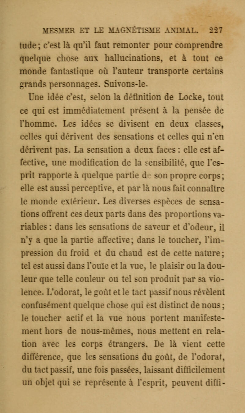 MESMER ET LE M> >ME ANIMAL. Ml tude ; c'est là qu'il faut remonter pour comprendre quelque chose aux hallucinations, et à tout ce monde fantastique où l'auteur transpor .ins :ids personnages. Soitons-li Dnc st, selon la définition de Locke, tout ce qui est immédiatement présent à la pensée de l'homme. Les idées se divisent en deux celles qui dérivent des sensations et celles qui n'en dérivent pas. La sensation a deux faces : elle est af- fective, une modification de la sensibilité, que I prit rapporte à quelque partie d son propre wrps elle est aussi perceptive, et par là nous fait connaître le monde extérieur. Les dii - de sensa- tions offrer ris dans des proj riables : dans les sens leur, il n'y a que la partie affective s le toucher, l'im- ss n du froid et du chaud est de cette nature; s .ussi dans l'ouïe et la vue, le plaisir ou la dou- leur que telle couleur ou tel son produit vio- lence. L'odorat, le goût et le il nous révèlent confusément quelque chose qui est distinct de nous ; le toucher actif et la vue nous portent manifeste- ment hors de ne mes, nous mettent en 1 A cette différence, que les sensations du coût, de l'odorat, du ; s laissant difficilement un objet qui se représente k - utenl difli-