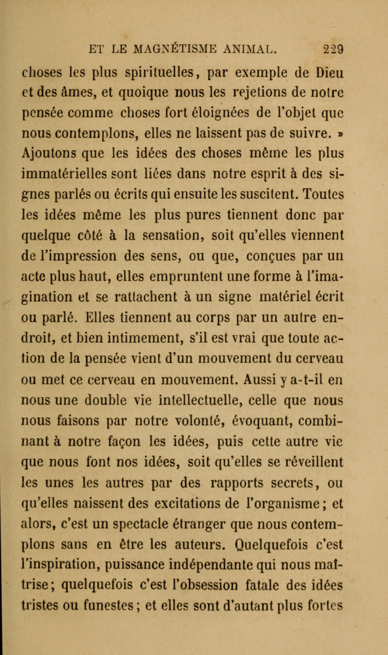 choses les plus spirituelles, par exemple de Dieu et des âmes, et quoique nous les rejetions de notre pensée comme choses fort éloignées de l'objet que nous contemplons, elles ne laissent pas de suivre. » Ajoutons que les idées des choses même les plus immatérielles sont liées dans notre esprit à des si- gnes parlés ou écrits qui ensuite les suscitent. Toutes les idées même les plus pures tiennent donc par quelque côté à la sensation, soit qu'elles viennent de l'impression des sens, ou que, conçues par un acte plus haut, elles empruntent une forme à l'ima- gination et se rattachent à un signe matériel écrit ou parlé. Elles tiennent au corps par un autre en- droit, et bien intimement, s'il est vrai que toute ac- tion de la pensée vient d'un mouvement du cerveau ou met ce cerveau en mouvement. Aussi y a-t-il en nous une double vie intellectuelle, celle que nous nous faisons par notre volonté, évoquant, combi- nant à notre façon les idées, puis cette autre vie que nous font nos idées, soit qu'elles se réveillent les unes les autres par des rapports secrets, ou qu'elles naissent des excitations de l'organisme; et alors, c'est un spectacle étranger que nous contem- plons sans en être les auteurs. Quelquefois c'est l'inspiration, puissance indépendante qui nous maî- trise; quelquefois c'est l'obsession fatale des idées tristes ou funestes ; et elles sont d'autant plus fortes