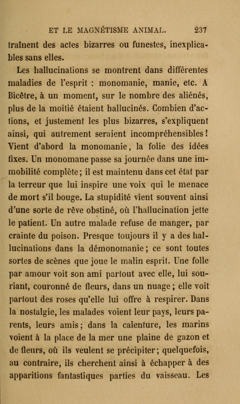 traînent des actes bizarres ou funestes, inexplica- bles sans elles. Les hallucinations se montrent dans différentes maladies de l'esprit : monomanie, manie, etc. À Bicêtre, à un moment, sur le nombre des aliénés, plus de la moitié étaient hallucinés. Combien d'ac- tions, et justement les plus bizarres, s'expliquent ainsi, qui autrement seraient incompréhensibles ! Vient d'abord la monomanie, la folie des idées fixes. Un monomane passe sa journée dans une im- mobilité complète; il est maintenu dans cet état par la terreur que lui inspire une voix qui le menace de mort s'il bouge. La stupidité vient souvent ainsi d'une sorte de rêve obstiné, où l'hallucination jette le patient. Un autre malade refuse de manger, par crainte du poison. Presque toujours il y a des hal- lucinations dans la démonomanie ; ce sont toutes sortes de scènes que joue le malin esprit. Une folle par amour voit son ami partout avec elle, lui sou- riant, couronné de fleurs, dans un nuage ; elle voit partout des roses qu'elle lui offre à respirer. Dans la nostalgie, les malades voient leur pays, leurs pa- rents, leurs amis ; dans la calenture, les marins voient à la place de la mer une plaine de gazon et de fleurs, où ils veulent se précipiter; quelquefois, au contraire, ils cherchent ainsi à échapper à des apparitions fantastiques parties du vaisseau. Les