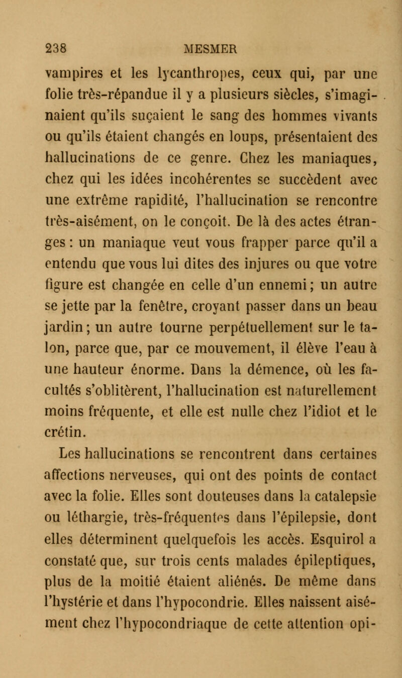 vampires et les lycanthropes, ceux qui, par une folie très-répandue il y a plusieurs siècles, s'imagi- naient qu'ils suçaient le sang des hommes vivants ou qu'ils étaient changés en loups, présentaient des hallucinations de ce genre. Chez les maniaques, chez qui les idées incohérentes se succèdent avec une extrême rapidité, l'hallucination se rencontre très-aisément, on le conçoit. De là des actes étran- ges : un maniaque veut vous frapper parce qu'il a entendu que vous lui dites des injures ou que votre figure est changée en celle d'un ennemi ; un autre se jette par la fenêtre, croyant passer dans un heau jardin; un autre tourne perpétuellement sur le ta- lon, parce que, par ce mouvement, il élève l'eau à une hauteur énorme. Dans la démence, où les fa- cultés s'oblitèrent, l'hallucination est naturellement moins fréquente, et elle est nulle chez l'idiot et le crétin. Les hallucinations se rencontrent dans certaines affections nerveuses, qui ont des points de contact avec la folie. Elles sont douteuses dans la catalepsie ou léthargie, très-fréquentes dans l'épilepsie, dont elles déterminent quelquefois les accès. Esquirol a constaté que, sur trois cents malades épileptiques, plus de la moitié étaient aliénés. De même dans l'hystérie et dans l'hypocondrie. Elles naissent aisé- ment chez l'hypocondriaque de cette attention opi-