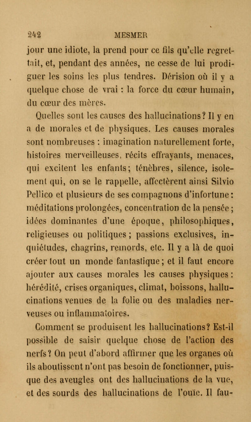 jour une idiote, la prend pour ce fils qu'elle regret- tait, et, pendant des années, ne cesse de lui prodi- guer les soins les plus tendres. Dérision où il y a quelque chose de vrai : la force du cœur humain, du cœur des mères. Quelles sont les causes des hallucinations? Il y en a de morales et de physiques. Les causes morales sont nombreuses : imagination naturellement forte, histoires merveilleuses, récits effrayants, menaces, qui excitent les enfants; ténèbres, silence, isole- ment qui, on se le rappelle, affectèrent ainsi Silvio Pellico et plusieurs de ses compagnons d'infortune: méditations prolongées, concentration de la pensée ; idées dominantes d'une époque, philosophiques, religieuses ou politiques ; passions exclusives, in- quiétudes, chagrins, remords, etc. Il y a là de quoi créer tout un monde fantastique; et il faut encore ajouter aux causes morales les causes physiques : hérédité, crises organiques, climat, boissons, hallu- cinations venues de la folie ou des maladies ner- veuses ou inflammatoires. Comment se produisent les hallucinations? Est-il possible de saisir quelque chose de l'action des nerfs? On peut d'abord affirmer que les organes où ils aboutissent n'ont pas besoin de fonctionner, puis- que des aveugles ont des hallucinations de la vue, et des sourds des hallucinations de l'ouïe. Il fau-