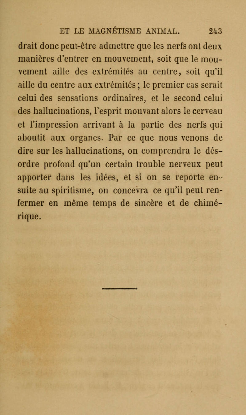 drait donc peut-être admettre que les nerfs ont deux manières d'entrer en mouvement, soit que le mou- vement aille des extrémités au centre, soit qu'il aille du centre aux extrémités ; le premier cas serait celui des sensations ordinaires, et le second celui des hallucinations, l'esprit mouvant alors le cerveau et l'impression arrivant à la partie des nerfs qui aboutit aux organes. Par ce que nous venons de dire sur les hallucinations, on comprendra le dés- ordre profond qu'un certain trouble nerveux peut apporter dans les idées, et si on se reporte en- suite au spiritisme, on concevra ce qu'il peut ren- fermer en même temps de sincère et de chimé- rique.