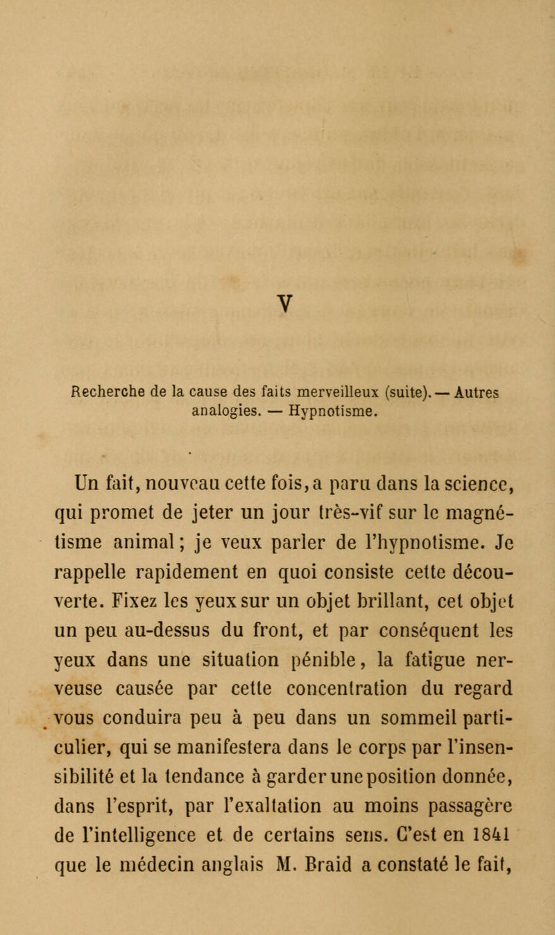 Recherche de la cause des faits merveilleux (suite). — Autres analogies. — Hypnotisme. Un fait, nouveau cette fois, a paru dans la science, qui promet de jeter un jour très-vif sur le magné- tisme animal ; je veux parler de l'hypnotisme. Je rappelle rapidement en quoi consiste cette décou- verte. Fixez les yeux sur un objet brillant, cet objet un peu au-dessus du front, et par conséquent les yeux dans une situation pénible, la fatigue ner- veuse causée par cette concentration du regard vous conduira peu à peu dans un sommeil parti- culier, qui se manifestera dans le corps par l'insen- sibilité et la tendance à garder une position donnée, dans l'esprit, par l'exaltation au moins passagère de l'intelligence et de certains sens. C'est en 1841 que le médecin anglais M. Braid a constaté le fait,