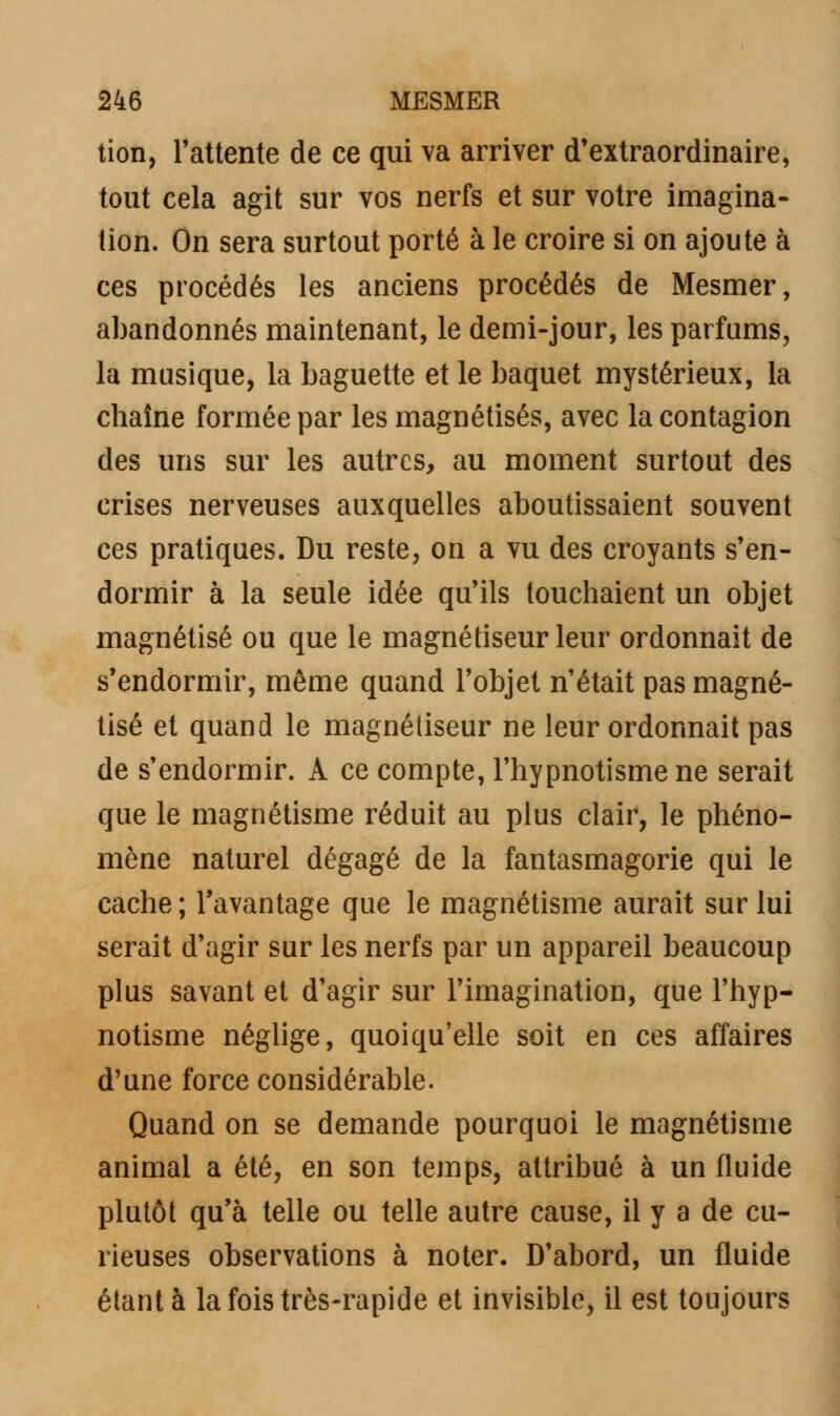 tion, l'attente de ce qui va arriver d'extraordinaire, tout cela agit sur vos nerfs et sur votre imagina- tion. On sera surtout porté à le croire si on ajoute à ces procédés les anciens procédés de Mesmer, abandonnés maintenant, le demi-jour, les parfums, la musique, la baguette et le baquet mystérieux, la chaîne formée par les magnétisés, avec la contagion des uns sur les autres, au moment surtout des crises nerveuses auxquelles aboutissaient souvent ces pratiques. Du reste, on a vu des croyants s'en- dormir à la seule idée qu'ils touchaient un objet magnétisé ou que le magnétiseur leur ordonnait de s'endormir, même quand l'objet n'était pas magné- tisé et quand le magnétiseur ne leur ordonnait pas de s'endormir. A ce compte, l'hypnotisme ne serait que le magnétisme réduit au plus clair, le phéno- mène naturel dégagé de la fantasmagorie qui le cache ; l'avantage que le magnétisme aurait sur lui serait d'agir sur les nerfs par un appareil beaucoup plus savant et d'agir sur l'imagination, que l'hyp- notisme néglige, quoiqu'elle soit en ces affaires d'une force considérable. Quand on se demande pourquoi le magnétisme animal a été, en son temps, attribué à un fluide plutôt qu'à telle ou telle autre cause, il y a de cu- rieuses observations à noter. D'abord, un fluide étant à la fois très-rapide et invisible, il est toujours