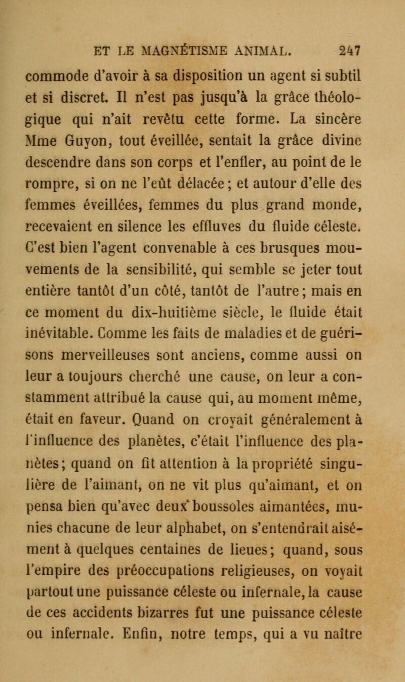 commode d'avoir à sa disposition un agent si subtil et si discret. Il n'est pas jusqu'à la grâce théolo- gique qui n'ait revêtu cette forme. La sincère Mme Guyon, tout éveillée, sentait la grâce divine descendre dans son corps et l'enfler, au point de le rompre, si on ne l'eût délacée ; et autour d'elle des femmes éveillées, femmes du plus grand monde, recevaient en silence les effluves du fluide céleste. C'est bien l'agent convenable à ces brusques mou- vements de la sensibilité, qui semble se jeter tout entière tantôt d'un côté, tantôt de l'autre; mais en ce moment du dix-huitième siècle, le fluide était inévitable. Comme les faits de maladies et de guéri- sons merveilleuses sont anciens, comme aussi on leur a toujours cherché une cause, on leur a con- stamment attribué la cause qui, au moment même, était en faveur. Quand on croyait généralement à l'influence des planètes, c'était l'influence des pla- nètes; quand on fit attention à la propriété singu- lière de l'aimant, on ne vit plus qu'aimant, et on pensa bien qu'avec deux boussoles aimantées, mu- nies chacune de leur alphabet, on s'entendrait aisé- ment à quelques centaines de lieues; quand, sous l'empire des préoccupations religieuses, on voyait partout une puissance céleste ou infernale, la cause de ces accidents bizarres fut une puissance céleste ou infernale. Enfin, notre temps, qui a vu naître