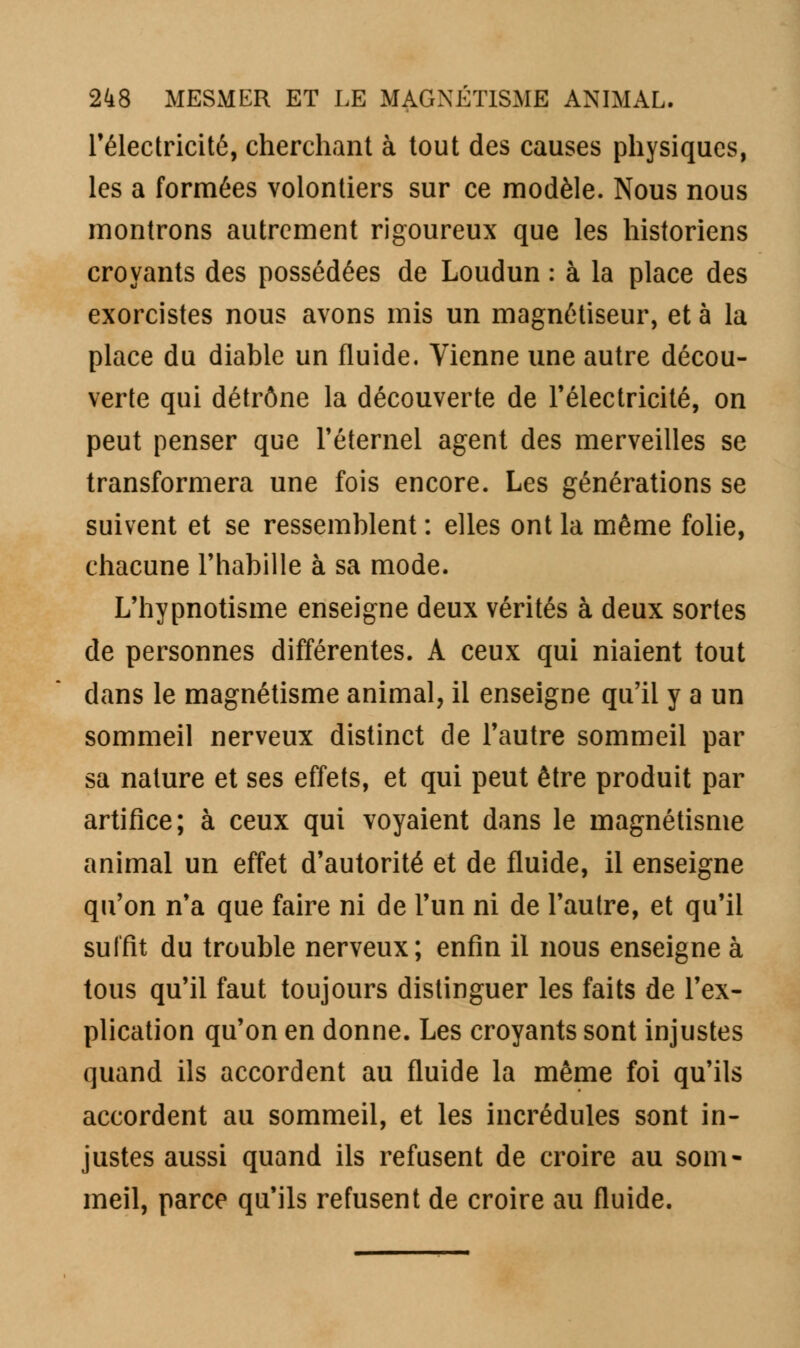 l'électricité, cherchant à tout des causes physiques, les a formées volontiers sur ce modèle. Nous nous montrons autrement rigoureux que les historiens croyants des possédées de Loudun : à la place des exorcistes nous avons mis un magnétiseur, et à la place du diable un fluide. Vienne une autre décou- verte qui détrône la découverte de l'électricité, on peut penser que l'éternel agent des merveilles se transformera une fois encore. Les générations se suivent et se ressemblent : elles ont la même folie, chacune l'habille à sa mode. L'hypnotisme enseigne deux vérités à deux sortes de personnes différentes. A ceux qui niaient tout dans le magnétisme animal, il enseigne qu'il y a un sommeil nerveux distinct de l'autre sommeil par sa nature et ses effets, et qui peut être produit par artifice; à ceux qui voyaient dans le magnétisme animal un effet d'autorité et de fluide, il enseigne qu'on n'a que faire ni de l'un ni de l'autre, et qu'il suffit du trouble nerveux; enfin il nous enseigne à tous qu'il faut toujours distinguer les faits de l'ex- plication qu'on en donne. Les croyants sont injustes quand ils accordent au fluide la même foi qu'ils accordent au sommeil, et les incrédules sont in- justes aussi quand ils refusent de croire au som- meil, parce qu'ils refusent de croire au fluide.