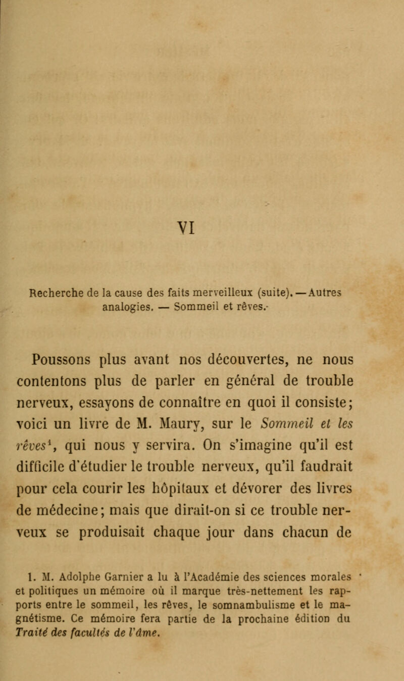 VI Recherche de la cause des faits merveilleux (suite). —Autres analogies. — Sommeil et rêves.- Poussons plus avant nos découvertes, ne nous contentons plus de parler en général de trouble nerveux, essayons de connaître en quoi il consiste; voici un livre de M. Maury, sur le Sommeil et les rêves1, qui nous y servira. On s'imagine qu'il est difficile d'étudier le trouble nerveux, qu'il faudrait pour cela courir les hôpitaux et dévorer des livres de médecine; mais que dirait-on si ce trouble ner- veux se produisait chaque jour dans chacun de 1. M. Adolphe Garnier a lu à l'Académie des sciences morales et politiques un mémoire où il marque très-nettement les rap- ports entre le sommeil, les rêves, le somnambulisme et le ma- gnétisme. Ce mémoire fera partie de la prochaine édition du Traité des facilités de Vâme.