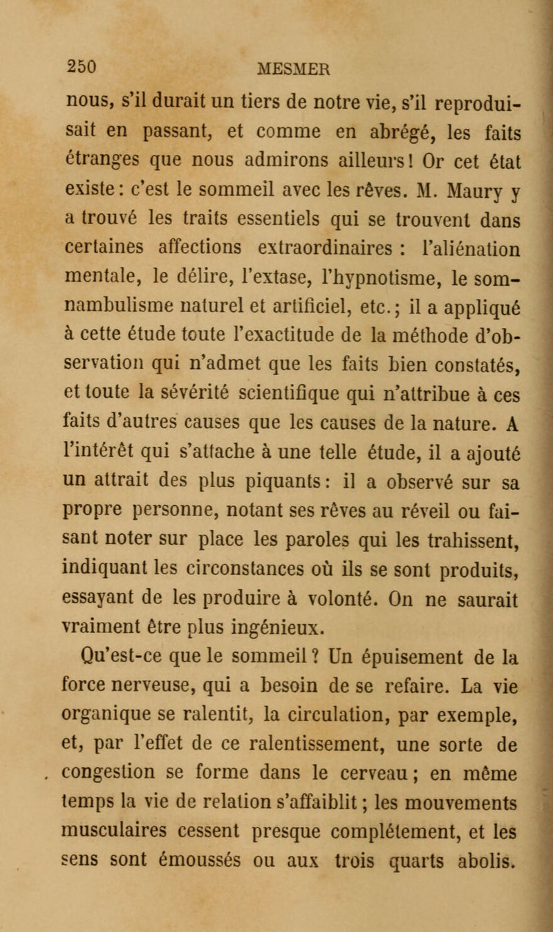 nous, s'il durait un tiers de notre vie, s'il reprodui- sait en passant, et comme en abrégé, les faits étranges que nous admirons ailleurs! Or cet état existe: c'est le sommeil avec les rêves. M. Maury y a trouvé les traits essentiels qui se trouvent dans certaines affections extraordinaires : l'aliénation mentale, le délire, l'extase, l'hypnotisme, le som- nambulisme naturel et artificiel, etc.; il a appliqué à cette étude toute l'exactitude de la méthode d'ob- servation qui n'admet que les faits bien constatés, et toute la sévérité scientifique qui n'attribue à ces faits d'autres causes que les causes de la nature. A l'intérêt qui s'attache à une telle étude, il a ajouté un attrait des plus piquants : il a observé sur sa propre personne, notant ses rêves au réveil ou fai- sant noter sur place les paroles qui les trahissent, indiquant les circonstances où ils se sont produits, essayant de les produire à volonté. On ne saurait vraiment être plus ingénieux. Qu'est-ce que le sommeil ? Un épuisement de la force nerveuse, qui a besoin de se refaire. La vie organique se ralentit, la circulation, par exemple, et, par l'effet de ce ralentissement, une sorte de congestion se forme dans le cerveau ; en même temps la vie de relation s'affaiblit ; les mouvements musculaires cessent presque complètement, et les sens sont émoussés ou aux trois quarts abolis.