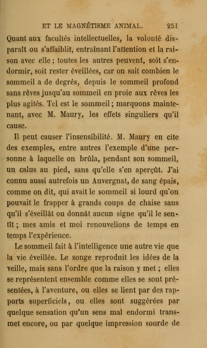 Quant aux facultés intellectuelles, la volonté dis- paraît ou s'affaiblit, entraînant l'attention et la rai- son avec elle ; toutes les autres peuvent, soit s'en- dormir, soit rester éveillées, car on sait combien le sommeil a de degrés, depuis le sommeil profond sans rêves jusqu'au sommeil en proie aux rêves les plus agités. Tel est le sommeil ; marquons mainte- nant, avec M. Maury, les effets singuliers qu'il cause. Il peut causer l'insensibilité. M. Maury en cite des exemples, entre autres l'exemple d'une per- sonne à laquelle on brûla, pendant son sommeil, un calus au pied, sans qu'elle s'en aperçût. J'ai connu aussi autrefois un Auvergnat, de sang épais, comme on dit, qui avait le sommeil si lourd qu'on pouvait le frapper à grands coups de chaise sans qu'il s'éveillât ou donnât aucun signe qu'il le sen- tît ; mes amis et moi renouvelions de temps en temps l'expérience. Le sommeil fait à l'intelligence une autre vie que la vie éveillée. Le songe reproduit les idées de la veille, mais sans l'ordre que la raison y met ; elles se représentent ensemble comme elles se sont pré- sentées, à l'aventure, ou elles se lient par des rap- ports superficiels, ou elles sont suggérées par quelque sensation qu'un sens mal endormi trans- met encore, ou par quelque impression sourde de