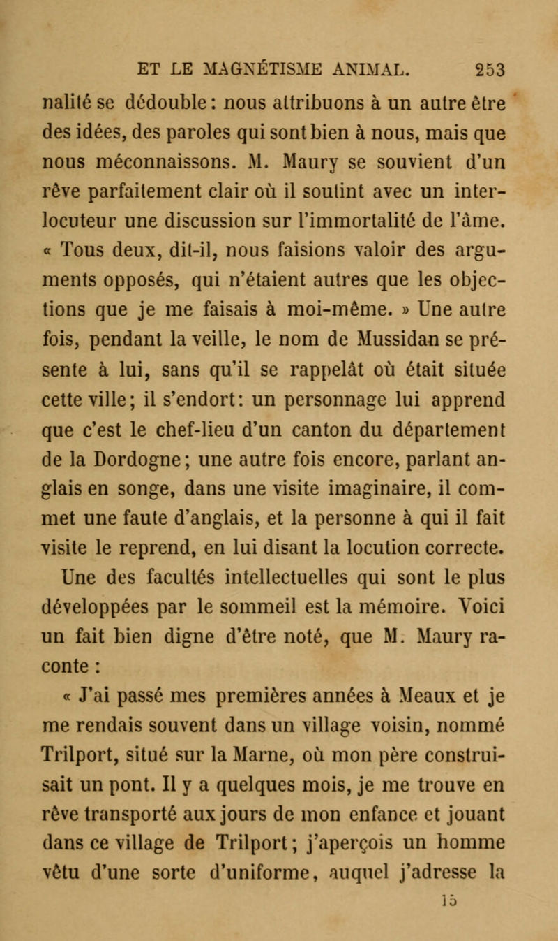 nalité se dédouble : nous attribuons à un autre être des idées, des paroles qui sont bien à nous, mais que nous méconnaissons. M. Maury se souvient d'un rêve parfaitement clair où il soutint avec un inter- locuteur une discussion sur l'immortalité de l'âme, c Tous deux, dit-il, nous faisions valoir des argu- ments opposés, qui n'étaient autres que les objec- tions que je me faisais à moi-même. » Une autre fois, pendant la veille, le nom de Mussidan se pré- sente à lui, sans qu'il se rappelât où était située cette ville; il s'endort: un personnage lui apprend que c'est le chef-lieu d'un canton du département de la Dordogne; une autre fois encore, parlant an- glais en songe, dans une visite imaginaire, il com- met une faute d'anglais, et la personne à qui il fait visite le reprend, en lui disant la locution correcte. Une des facultés intellectuelles qui sont le plus développées par le sommeil est la mémoire. Voici un fait bien digne d'être noté, que M. Maury ra- conte : « J'ai passé mes premières années à Meaux et je me rendais souvent dans un village voisin, nommé Trilport, situé sur la Marne, où mon père construi- sait un pont. Il y a quelques mois, je me trouve en rêve transporté aux jours de mon enfance et jouant dans ce village de Trilport; j'aperçois un homme vêtu d'une sorte d'uniforme, auquel j'adresse la