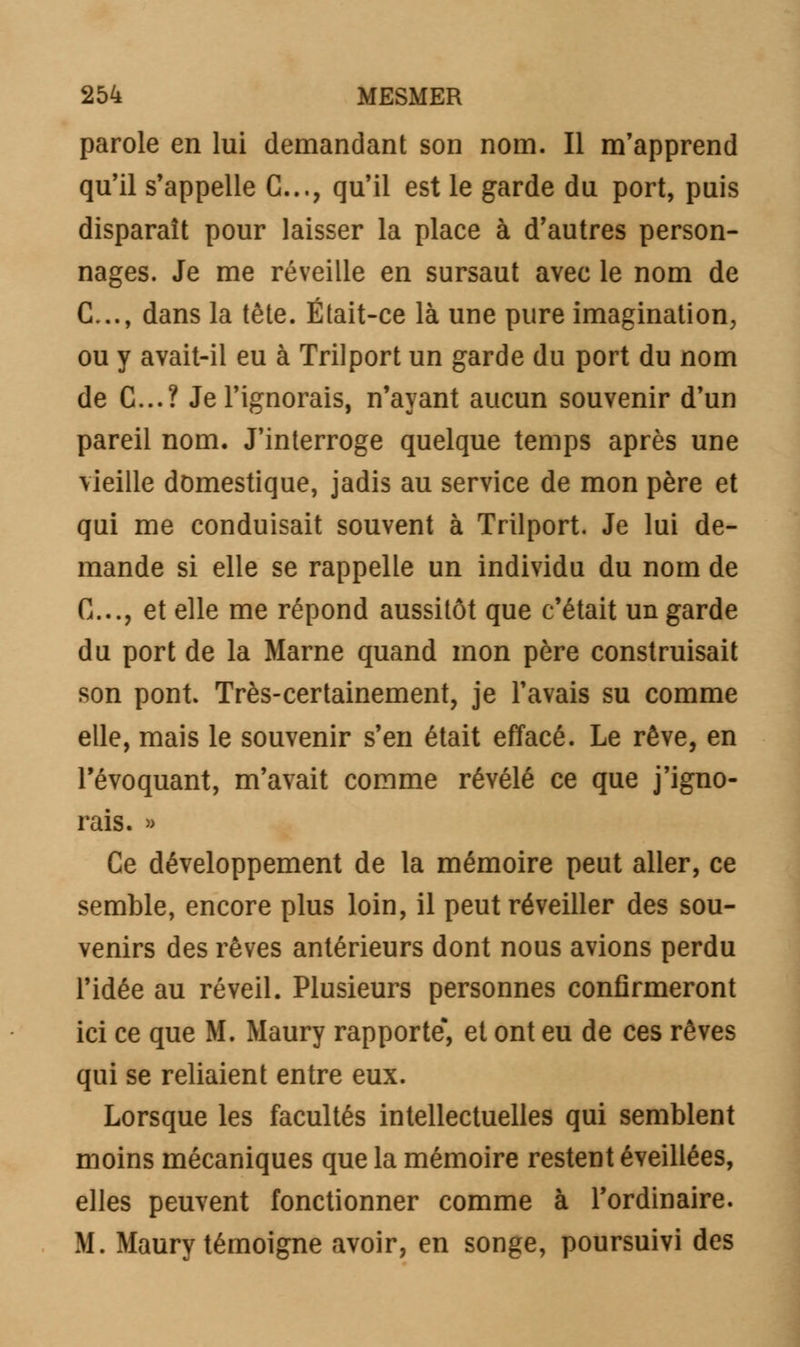 parole en lui demandant son nom. Il m'apprend qu'il s'appelle G..., qu'il est le garde du port, puis disparaît pour laisser la place à d'autres person- nages. Je me réveille en sursaut avec le nom de C..., dans la tête. Était-ce là une pure imagination, ou y avait-il eu à Trilport un garde du port du nom de C...? Je l'ignorais, n'ayant aucun souvenir d'un pareil nom. J'interroge quelque temps après une vieille domestique, jadis au service de mon père et qui me conduisait souvent à Trilport. Je lui de- mande si elle se rappelle un individu du nom de C..., et elle me répond aussitôt que c'était un garde du port de la Marne quand mon père construisait son pont. Très-certainement, je l'avais su comme elle, mais le souvenir s'en était effacé. Le rêve, en l'évoquant, m'avait comme révélé ce que j'igno- rais. » Ce développement de la mémoire peut aller, ce semble, encore plus loin, il peut réveiller des sou- venirs des rêves antérieurs dont nous avions perdu l'idée au réveil. Plusieurs personnes confirmeront ici ce que M. Maury rapporte*, et ont eu de ces rêves qui se reliaient entre eux. Lorsque les facultés intellectuelles qui semblent moins mécaniques que la mémoire restent éveillées, elles peuvent fonctionner comme à l'ordinaire. M. Maury témoigne avoir, en songe, poursuivi des