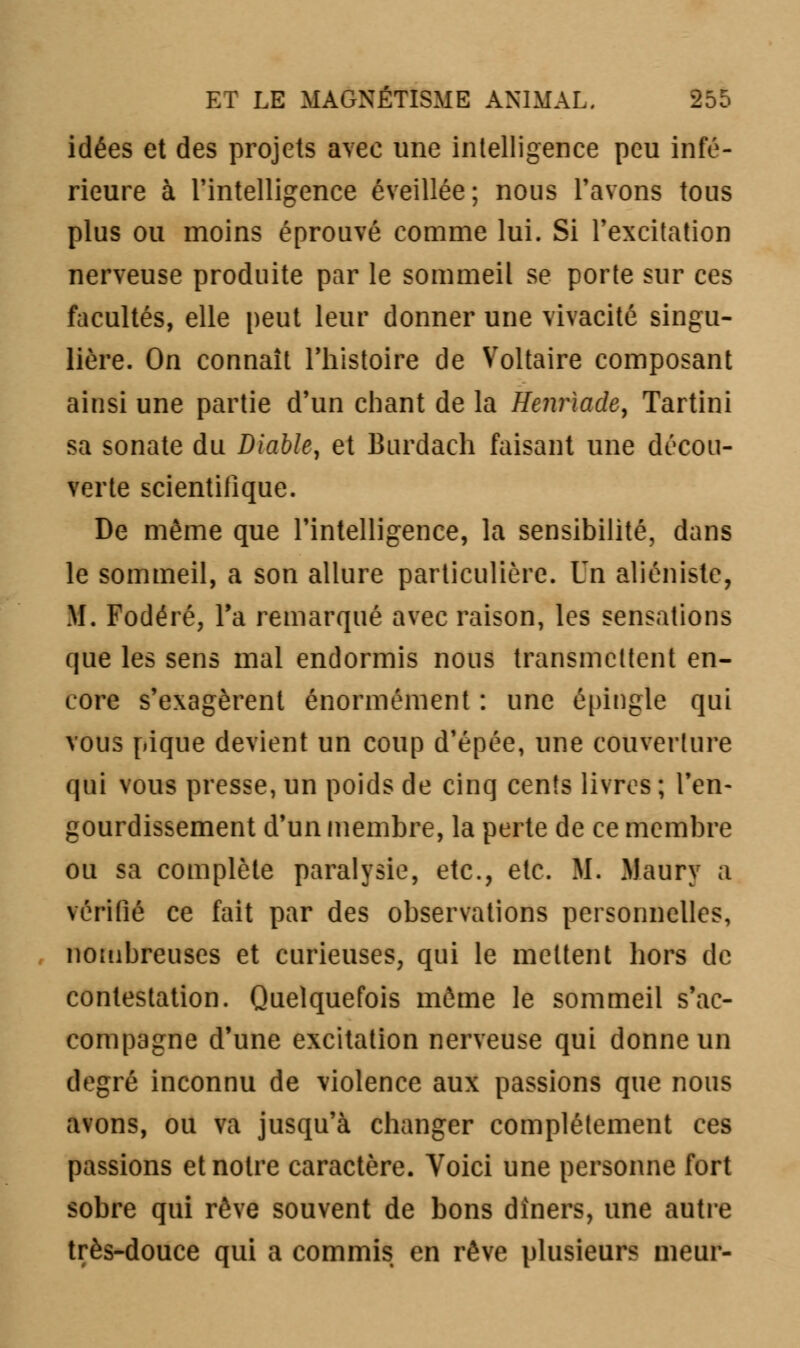 idées et des projets avec une intelligence peu infé- rieure à l'intelligence éveillée; nous l'avons tous plus ou moins éprouvé comme lui. Si l'excitation nerveuse produite par le sommeil se porte sur ces facultés, elle peut leur donner une vivacité singu- lière. On connaît l'histoire de Voltaire composant ainsi une partie d'un chant de la Henriade, Tartini sa sonate du Diable, et Burdach faisant une décou- verte scientifique. De même que l'intelligence, la sensibilité, dans le sommeil, a son allure particulière. Un aliénistc, M. Fodéré, Ta remarqué avec raison, les sensations que les sens mal endormis nous transmettent en- core s'exagèrent énormément : une épingle qui vous pique devient un coup d'épée, une couverture qui vous presse, un poids de cinq cents livres ; l'en- gourdissement d'un membre, la perte de ce membre ou sa complète paralysie, etc., etc. M. Maury a vérifié ce fait par des observations personnelles, nombreuses et curieuses, qui le mettent hors de contestation. Quelquefois môme le sommeil s'ac- compagne d'une excitation nerveuse qui donne un degré inconnu de violence aux passions que nous avons, ou va jusqu'à changer complètement ces passions et notre caractère. Voici une personne fort sobre qui rêve souvent de bons dîners, une autre très-douce qui a commis en rêve plusieurs meur-