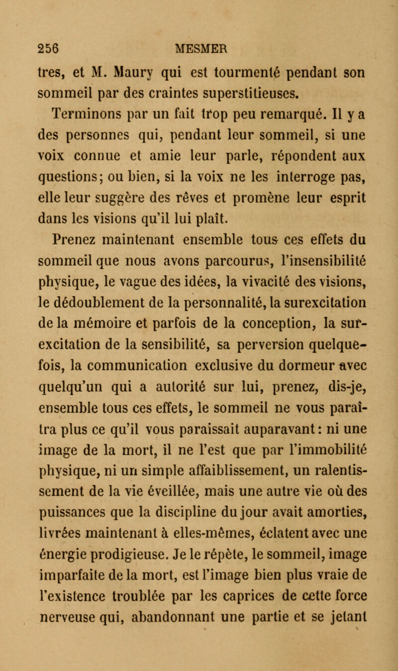 très, et M. Maury qui est tourmenté pendant son sommeil par des craintes superstitieuses. Terminons par un fait trop peu remarqué. Il y a des personnes qui, pendant leur sommeil, si une voix connue et amie leur parle, répondent aux questions; ou bien, si la voix ne les interroge pas, elle leur suggère des rêves et promène leur esprit dans les visions qu'il lui plaît. Prenez maintenant ensemble tous ces effets du sommeil que nous avons parcourus, l'insensibilité physique, le vague des idées, la vivacité des visions, le dédoublement de la personnalité, la surexcitation de la mémoire et parfois de la conception, la sur- excitation de la sensibilité, sa perversion quelque- fois, la communication exclusive du dormeur avec quelqu'un qui a autorité sur lui, prenez, dis-je, ensemble tous ces effets, le sommeil ne vous paraî- tra plus ce qu'il vous paraissait auparavant : ni une image de la mort, il ne l'est que par l'immobilité physique, ni un simple affaiblissement, un ralentis- sement de la vie éveillée, mais une autre vie où des puissances que la discipline du jour avait amorties, livrées maintenant à elles-mêmes, éclatent avec une énergie prodigieuse. Je le répète, le sommeil, image imparfaite de la mort, est l'image bien plus vraie de l'existence troublée par les caprices de cette force nerveuse qui, abandonnant une partie et se jetant