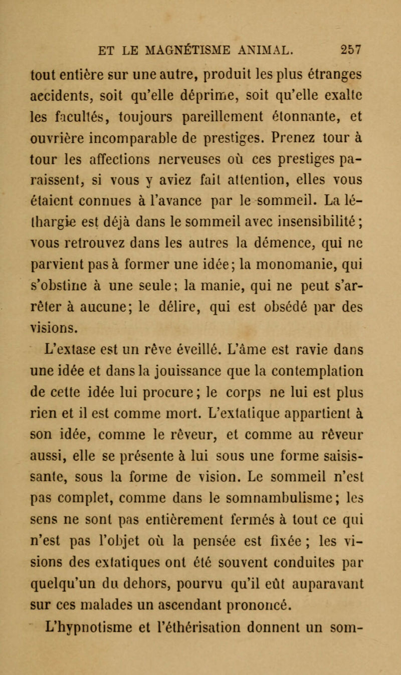 tout entière sur une autre, produit les plus étranges accidents, soit qu'elle déprime, soit qu'elle exalte les facultés, toujours pareillement étonnante, et ouvrière incomparable de prestiges. Prenez tour à tour les affections nerveuses où ces prestiges pa- raissent, si vous y aviez fait attention, elles vous étaient connues à l'avance par le sommeil. La lé- thargie est déjà dans le sommeil avec insensibilité; vous retrouvez dans les autres la démence, qui ne parvient pas à former une idée; la monomanie, qui s'obstine à une seule ; la manie, qui ne peut s'ar- rêter à aucune; le délire, qui est obsédé par des visions. L'extase est un rêve éveillé. L'âme est ravie dans une idée et dans la jouissance que la contemplation de cette idée lui procure ; le corps ne lui est plus rien et il est comme mort. L'extatique appartient à son idée, comme le rêveur, et comme au rêveur aussi, elle se présente à lui sous une forme saisis- sante, sous la forme de vision. Le sommeil n'est pas complet, comme dans le somnambulisme; les sens ne sont pas entièrement fermés à tout ce qui n'est pas l'objet où la pensée est fixée ; les vi- sions des extatiques ont été souvent conduites par quelqu'un du dehors, pourvu qu'il eût auparavant sur ces malades un ascendant prononcé. L'hypnotisme et l'éthérisation donnent un soin-