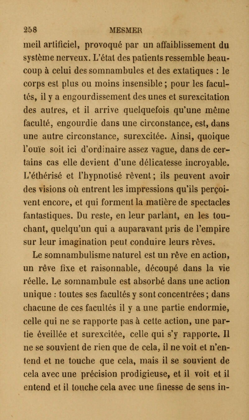 meil artificiel, provoqué par un affaiblissement du système nerveux. L'étal des patients ressemble beau- coup à celui des somnambules et des extatiques : le corps est plus ou moins insensible ; pour les facul- tés, il y a engourdissement des unes et surexcitation des autres, et il arrive quelquefois qu'une même faculté, engourdie dans une circonstance, est, dans une autre circonstance, surexcitée. Ainsi, quoique l'ouïe soit ici d'ordinaire assez vague, dans de cer- tains cas elle devient d'une délicatesse incroyable. L'éthérisé et l'hypnotisé rêvent ; ils peuvent avoir des visions où entrent les impressions qu'ils perçoi- vent encore, et qui forment la matière de spectacles fantastiques. Du reste, en leur parlant, en les tou- chant, quelqu'un qui a auparavant pris de l'empire sur leur imagination peut conduire leurs rêves. Le somnambulisme naturel est un rêve en action, un rêve fixe et raisonnable, découpé dans la vie réelle. Le somnambule est absorbé dans une action unique : toutes ses facultés y sont concentrées ; dans chacune de ces facultés il y a une partie endormie, celle qui ne se rapporte pas à cette action, une par- tie éveillée et surexcitée, celle qui s'y rapporte. Il ne se souvient de rien que de cela, il ne voit et n'en- tend et ne touche que cela, mais il se souvient de cela avec une précision prodigieuse, et il voit et il entend et il touche cela avec une finesse de sens in-