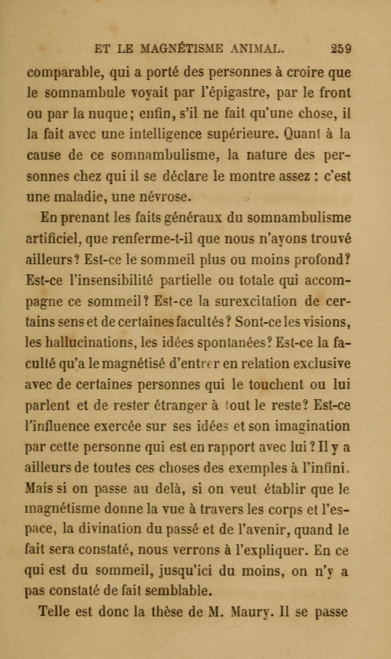 comparable, qui a porté des personnes à croire que le somnambule voyait par l'épigastre, par le front ou par la nuque; enfin, s'il ne fait qu'une chose, il la fait avec une intelligence supérieure. Quanl à la cause de ce somnambulisme, la nature des per- sonnes chez qui il se déclare le montre assez : c'est une maladie, une névrose. En prenant les faits généraux du somnambulisme artificiel, que renferme-t-il que nous n'ayons trouvé ailleurs? Est-ce le sommeil plus ou moins profond? Est-ce l'insensibilité partielle ou totale qui accom- pagne ce sommeil? Est-ce la surexcitation de cer- tains sens et de certaines facultés ? Sont-ce les visions, les hallucinations, les idées spontanées? Est-ce la fa- culté qu'a le magnétisé d'entrer en relation exclusive avec de certaines personnes qui le touchent ou lui parlent et de rester étranger à :out le reste? Est-ce l'influence exercée sur ses idées et son imagination par cette personne qui est en rapport avec lui ! Il y a ailleurs de toutes ces choses des exemples à l'infini. Mais si on passe au delà, si on veut établir que le magnétisme donne la vue à travers les corps et l'es- pace, la divination du passé et de l'avenir, quand le fait sera constaté, nous verrons à l'expliquer. En ce qui est du sommeil, jusqu'ici du moins, on n'y a pas constaté de fait semblable. Telle est donc la thèse de M. Maury. 11 ^e passe