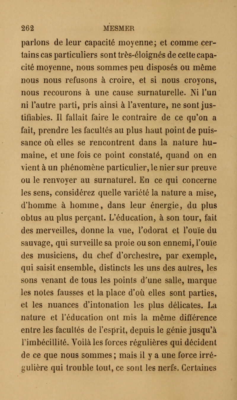 parlons de leur capacité moyenne; et comme cer- tains cas particuliers sont très-éloignés de cette capa- cité moyenne, nous sommes peu disposés ou même nous nous refusons à croire, et si nous croyons, nous recourons à une cause surnaturelle. Ni l'un ni l'autre parti, pris ainsi à l'aventure, ne sont jus- tifiables. Il fallait faire le contraire de ce qu'on a fait, prendre les facultés au plus haut point de puis- sance où elles se rencontrent dans la nature hu- maine, et une fois ce point constaté, quand on en vient à un phénomène particulier, le nier sur preuve ou le renvoyer au surnaturel. En ce qui concerne les sens, considérez quelle variété la nature a mise, d'homme à homme, dans leur énergie, du plus obtus au plus perçant. L'éducation, à son tour, fait des merveilles, donne la vue, l'odorat et l'ouïe du sauvage, qui surveille sa proie ou son ennemi, l'ouïe des musiciens, du chef d'orchestre, par exemple, qui saisit ensemble, distincts les uns des autres, les sons venant de tous les points d'une salle, marque les notes fausses et la place d'où elles sont parties, et les nuances d'intonation les plus délicates. La nature et l'éducation ont mis la même différence entre les facultés de l'esprit, depuis le génie jusqu'à l'imbécillité. Voilà les forces régulières qui décident de ce que nous sommes ; mais il y a une force irré- gulière qui trouble tout, ce sont les nerfs. Certaines