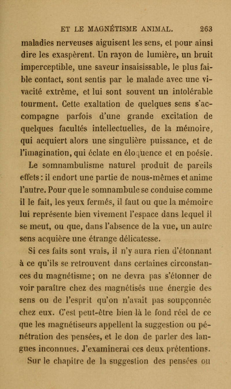 maladies nerveuses aiguisent les sens, et pour ainsi dire les exaspèrent. Un rayon de lumière, un bruit imperceptible, une saveur insaisissable, le plus fai- ble contact, sont sentis par le malade avec une vi- vacité extrême, et lui sont souvent un intolérable tourment. Cette exaltation de quelques sens s'ac- compagne parfois d'une grande excitation de quelques facultés intellectuelles, de la mémoire, qui acquiert alors une singulière puissance, et de l'imagination, qui éclate en éloquence et en poésie. Le somnambulisme naturel produit de pareils effets : il endort une partie de nous-mêmes et anime l'autre. Pour que le somnambule se conduise comme il le fait, les yeux fermés, il faut ou que la mémoire lui représente bien vivement l'espace dans lequel il se meut, ou que, dans l'absence de la vue, un autre sens acquière une étrange délicatesse. Si ces faits sont vrais, il n'y aura rien d'étonnant à ce qu'ils se retrouvent dans certaines circonstan- ces du magnétisme; on ne devra pas s'étonner de voir paraître chez des magnétisés une énergie des sens ou de l'esprit qu'on n'avait pas soupçonnée chez eux. C'est peut-être bien là le fond réel de ce que les magnétiseurs appellent la suggestion ou pé- nétration des pensées, et le don de parler des lan- gues inconnues. J'examinerai ces deux prétentions. Sur le chapitre de la suggestion des pensées ou