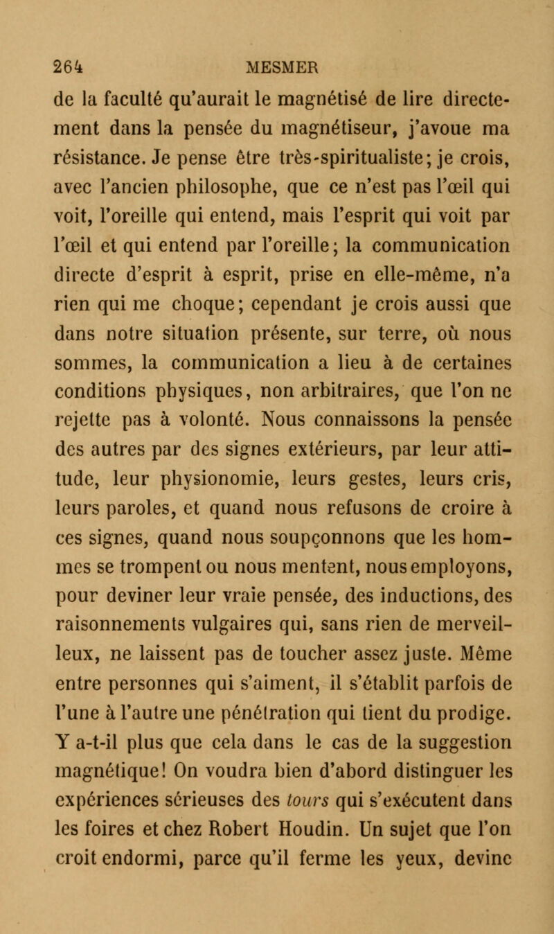 de la faculté qu'aurait le magnétisé de lire directe- ment dans la pensée du magnétiseur, j'avoue ma résistance. Je pense être très-spiritualiste; je crois, avec l'ancien philosophe, que ce n'est pas l'œil qui voit, l'oreille qui entend, mais l'esprit qui voit par l'œil et qui entend par l'oreille; la communication directe d'esprit à esprit, prise en elle-même, n'a rien qui me choque; cependant je crois aussi que dans notre situation présente, sur terre, où nous sommes, la communication a lieu à de certaines conditions physiques, non arbitraires, que l'on ne rejette pas à volonté. Nous connaissons la pensée des autres par des signes extérieurs, par leur atti- tude, leur physionomie, leurs gestes, leurs cris, leurs paroles, et quand nous refusons de croire à ces signes, quand nous soupçonnons que les hom- mes se trompent ou nous mentent, nous employons, pour deviner leur vraie pensée, des inductions, des raisonnements vulgaires qui, sans rien de merveil- leux, ne laissent pas de toucher assez juste. Même entre personnes qui s'aiment, il s'établit parfois de l'une à l'autre une pénétration qui tient du prodige. Y a-t-il plus que cela dans le cas de la suggestion magnétique! On voudra bien d'abord distinguer les expériences sérieuses des tours qui s'exécutent dans les foires et chez Robert Houdin. Un sujet que l'on croit endormi, parce qu'il ferme les yeux, devine