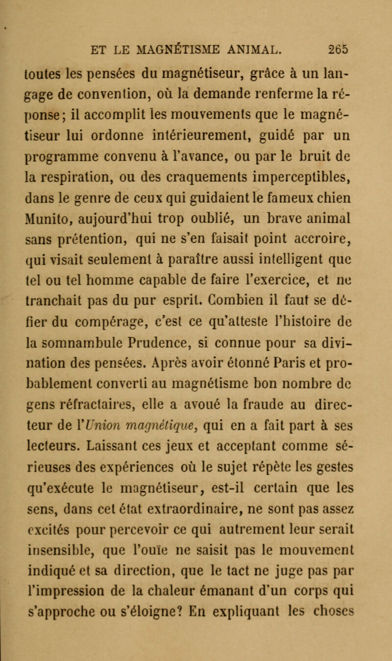 toutes les pensées du magnétiseur, grâce à un lan- gage de convention, où la demande renferme la ré- ponse; il accomplit les mouvements que le magné- tiseur lui ordonne intérieurement, guidé par un programme convenu à l'avance, ou par le bruit de la respiration, ou des craquements imperceptibles, dans le genre de ceux qui guidaient le fameux chien Munito, aujourd'hui trop oublié, un brave animal sans prétention, qui ne s'en faisait point accroire, qui visait seulement à paraître aussi intelligent que tel ou tel homme capable de faire l'exercice, et ne tranchait pas du pur esprit. Combien il faut se dé- fier du compérage, c'est ce qu'atteste l'histoire de la somnambule Prudence, si connue pour sa divi- nation des pensées. Après avoir étonné Paris et pro- bablement converti au magnétisme bon nombre de gens réfractaires, elle a avoué la fraude au direc- teur de Y Union magnétique, qui en a fait part à ses lecteurs. Laissant ces jeux et acceptant comme sé- rieuses des expériences où le sujet répète les gestes qu'exécute le magnétiseur, est-il certain que les sens, dans cet état extraordinaire, ne sont pas assez excités pour percevoir ce qui autrement leur serait insensible, que l'ouïe ne saisit pas le mouvement indiqué et sa direction, que le tact ne juge pas par l'impression de la chaleur émanant d'un corps qui s'approche ou s'éloigne? En expliquant les choses