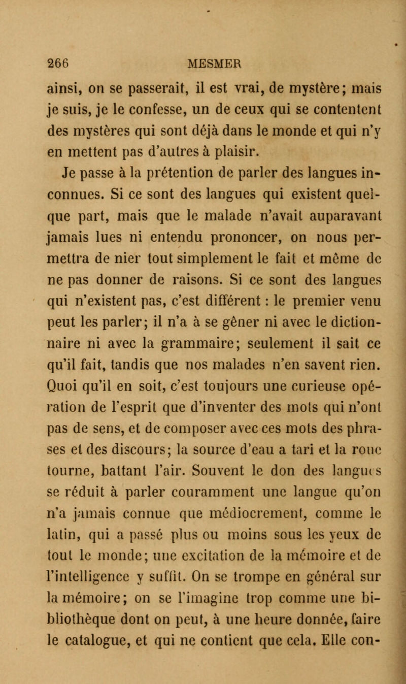 ainsi, on se passerait, il est vrai, de mystère; mais je suis, je le confesse, un de ceux qui se contentent des mystères qui sont déjà dans le monde et qui n'y en mettent pas d'autres à plaisir. Je passe à la prétention de parler des langues in- connues. Si ce sont des langues qui existent quel- que part, mais que le malade n'avait auparavant jamais lues ni entendu prononcer, on nous per- mettra de nier tout simplement le fait et même de ne pas donner de raisons. Si ce sont des langues qui n'existent pas, c'est différent : le premier venu peut les parler; il n'a à se gêner ni avec le diction- naire ni avec la grammaire; seulement il sait ce qu'il fait, tandis que nos malades n'en savent rien. Quoi qu'il en soit, c'est toujours une curieuse opé- ration de l'esprit que d'inventer des mots qui n'ont pas de sens, et de composer avec ces mots des phra- ses et des discours; la source d'eau a tari et la roue tourne, battant l'air. Souvent le don des langues se réduit à parler couramment une langue qu'on n'a jamais connue que médiocrement, comme le latin, qui a passé plus ou moins sous les yeux de tout le monde; une excitation de la mémoire et de l'intelligence y suffit. On se trompe en général sur la mémoire; on se rimagine trop comme une bi- bliothèque dont on peut, à une heure donnée, faire le catalogue, et qui ne contient que cela. Elle con-