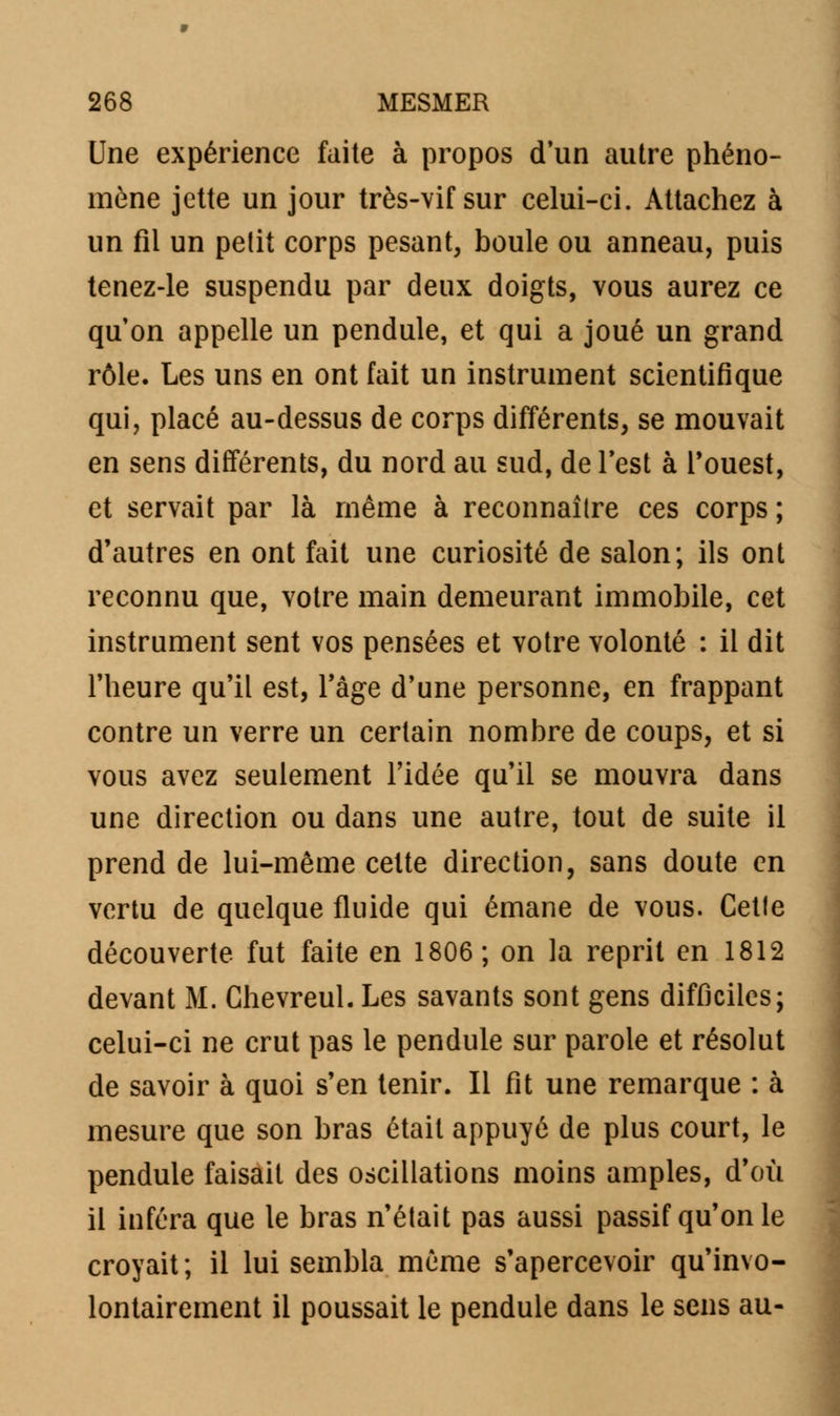 Une expérience faite à propos d'un autre phéno- mène jette un jour très-vif sur celui-ci. Attachez à un fil un petit corps pesant, boule ou anneau, puis tenez-le suspendu par deux doigts, vous aurez ce qu on appelle un pendule, et qui a joué un grand rôle. Les uns en ont fait un instrument scientifique qui, placé au-dessus de corps différents, se mouvait en sens différents, du nord au sud, de Test à l'ouest, et servait par là même à reconnaître ces corps ; d'autres en ont fait une curiosité de salon; ils ont reconnu que, votre main demeurant immobile, cet instrument sent vos pensées et votre volonté : il dit l'heure qu'il est, l'âge d'une personne, en frappant contre un verre un certain nombre de coups, et si vous avez seulement l'idée qu'il se mouvra dans une direction ou dans une autre, tout de suite il prend de lui-même cette direction, sans doute en vertu de quelque fluide qui émane de vous. Cette découverte fut faite en 1806 ; on la reprit en 1812 devant M. Ghevreul. Les savants sont gens difficiles; celui-ci ne crut pas le pendule sur parole et résolut de savoir à quoi s'en tenir. Il fit une remarque : à mesure que son bras était appuyé de plus court, le pendule faisait des oscillations moins amples, d'où il inféra que le bras n'était pas aussi passif qu'on le croyait; il lui sembla même s'apercevoir qu'invo- lontairement il poussait le pendule dans le sens au-