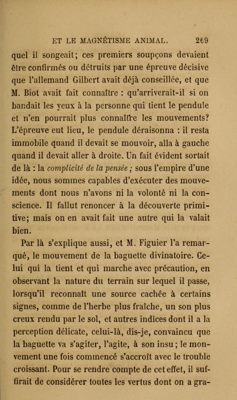 quel il songeait; ces premiers soupçons devaient être confirmés ou détruits par une épreuve décisive que l'allemand Gilbert avait déjà conseillée, et que M. Biot avait fait connaître : qu'arriverait-il si on bandait les yeux à la personne qui tient le pendule et n'en pourrait plus connaître les mouvements? L'épreuve eut lieu, le pendule déraisonna : il resta immobile quand il devait se mouvoir, alla à gauche quand il devait aller à droite. Un fait évident sortait de là : la complicité de la pensée ; sous l'empire d'une idée, nous sommes capables d'exécuter des mouve- ments dont nous n'avons ni la volonté ni la con- science. Il fallut renoncer à la découverte primi- tive; mais on en avait fait une autre qui la valait bien. Par là s'explique aussi, et M. Figuier l'a remar- qué, le mouvement de la baguette divinatoire. Ce- lui qui la tient et qui marche avec précaution, en observant la nature du terrain sur lequel il passe, lorsqu'il reconnaît une source cachée à certains signes, comme de l'herbe plus fraîche, un son plus creux rendu par le sol, et autres indices dont il a la perception délicate, celui-là, dis-je, convaincu que la baguette va s'agiter, l'agite, à son insu; le mou- vement une fois commencé s'accroît avec le trouble croissant. Pour se rendre compte de cet effet, il suf- firait de considérer toutes les vertus dont on a gra-