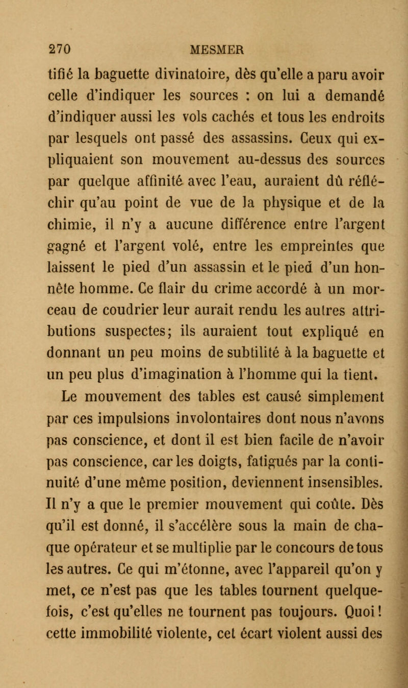 tifié la baguette divinatoire, dès qu'elle a paru avoir celle d'indiquer les sources : on lui a demandé d'indiquer aussi les vols cachés et tous les endroits par lesquels ont passé des assassins. Ceux qui ex- pliquaient son mouvement au-dessus des sources par quelque affinité avec l'eau, auraient dû réflé- chir qu'au point de vue de la physique et de la chimie, il n'y a aucune différence entre l'argent gagné et l'argent volé, entre les empreintes que laissent le pied d'un assassin et le pied d'un hon- nête homme. Ce flair du crime accordé à un mor- ceau de coudrier leur aurait rendu les autres attri- butions suspectes; ils auraient tout expliqué en donnant un peu moins de subtilité à la baguette et un peu plus d'imagination à l'homme qui la tient. Le mouvement des tables est causé simplement par ces impulsions involontaires dont nous n'avons pas conscience, et dont il est bien facile de n'avoir pas conscience, caries doigts, fatigués par la conti- nuité d'une même position, deviennent insensibles. Il n'y a que le premier mouvement qui coûte. Dès qu'il est donné, il s'accélère sous la main de cha- que opérateur et se multiplie par le concours de tous les autres. Ce qui m'étonne, avec l'appareil qu'on y met, ce n'est pas que les tables tournent quelque- fois, c'est qu'elles ne tournent pas toujours. Quoi ! cette immobilité violente, cet écart violent aussi des