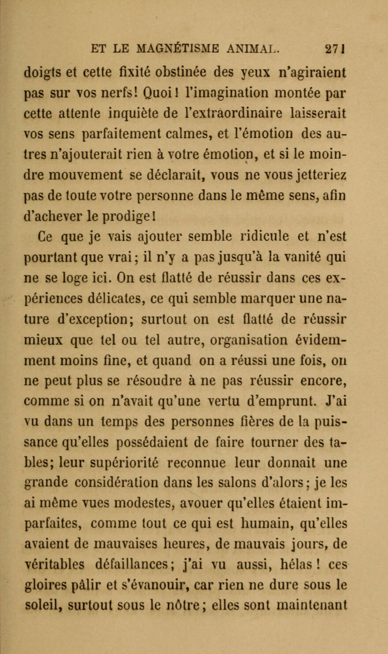 doigts et cette fixité obstinée des yeux n'agiraient pas sur vos nerfs! Quoi! l'imagination montée par cette attente inquiète de l'extraordinaire laisserait vos sens parfaitement calmes, et l'émotion des au- tres n'ajouterait rien à votre émotion, et si le moin- dre mouvement se déclarait, vous ne vous jetteriez pas de toute votre personne dans le même sens, afin d'achever le prodige 1 Ce que je vais ajouter semble ridicule et n'est pourtant que vrai; il n'y a pas jusqu'à la vanité qui ne se loge ici. On est flatté de réussir dans ces ex- périences délicates, ce qui semble marquer une na- ture d'exception; surtout on est flatté de réussir mieux que tel ou tel autre, organisation évidem- ment moins fine, et quand on a réussi une fois, on ne peut plus se résoudre à ne pas réussir encore, comme si on n'avait qu'une vertu d'emprunt. J'ai vu dans un temps des personnes fières de la puis- sance qu'elles possédaient de faire tourner des ta- bles; leur supériorité reconnue leur donnait une grande considération dans les salons d'alors; je les ai même vues modestes, avouer qu'elles étaient im- parfaites, comme tout ce qui est humain, qu'elles avaient de mauvaises heures, de mauvais jours, de véritables défaillances; j'ai vu aussi, hélas! ces gloires pâlir et s'évanouir, car rien ne dure sous le soleil, surtout sous le nôtre; elles sont maintenant