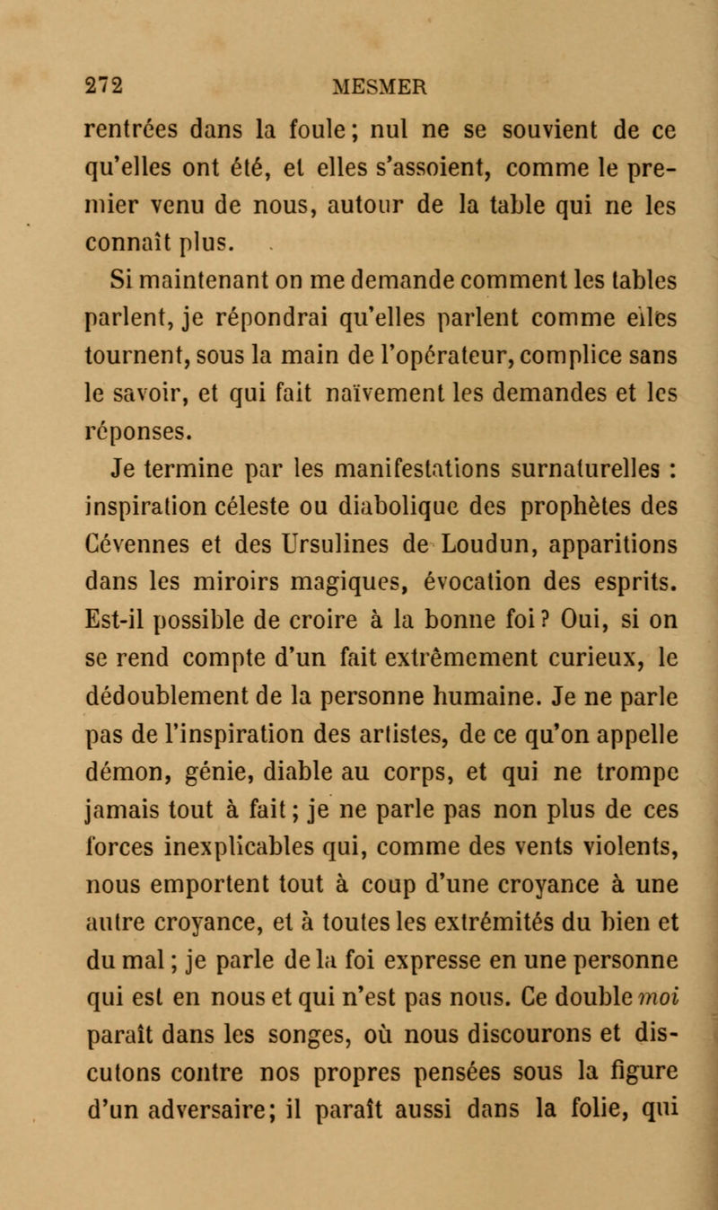 rentrées dans la foule; nul ne se souvient de ce qu'elles ont été, et elles s'assoient, comme le pre- mier venu de nous, autour de la table qui ne les connaît plus. Si maintenant on me demande comment les tables parlent, je répondrai qu'elles parlent comme eiles tournent, sous la main de l'opérateur, complice sans le savoir, et qui fait naïvement les demandes et les réponses. Je termine par les manifestations surnaturelles : inspiration céleste ou diabolique des prophètes des Cévennes et des Ursulines de Loudun, apparitions dans les miroirs magiques, évocation des esprits. Est-il possible de croire à la bonne foi? Oui, si on se rend compte d'un fait extrêmement curieux, le dédoublement de la personne humaine. Je ne parle pas de l'inspiration des artistes, de ce qu'on appelle démon, génie, diable au corps, et qui ne trompe jamais tout à fait ; je ne parle pas non plus de ces forces inexplicables qui, comme des vents violents, nous emportent tout à coup d'une croyance à une autre croyance, et à toutes les extrémités du bien et du mal ; je parle de la foi expresse en une personne qui est en nous et qui n'est pas nous. Ce double moi paraît dans les songes, où nous discourons et dis- cutons contre nos propres pensées sous la figure d'un adversaire; il paraît aussi dans la folie, qui