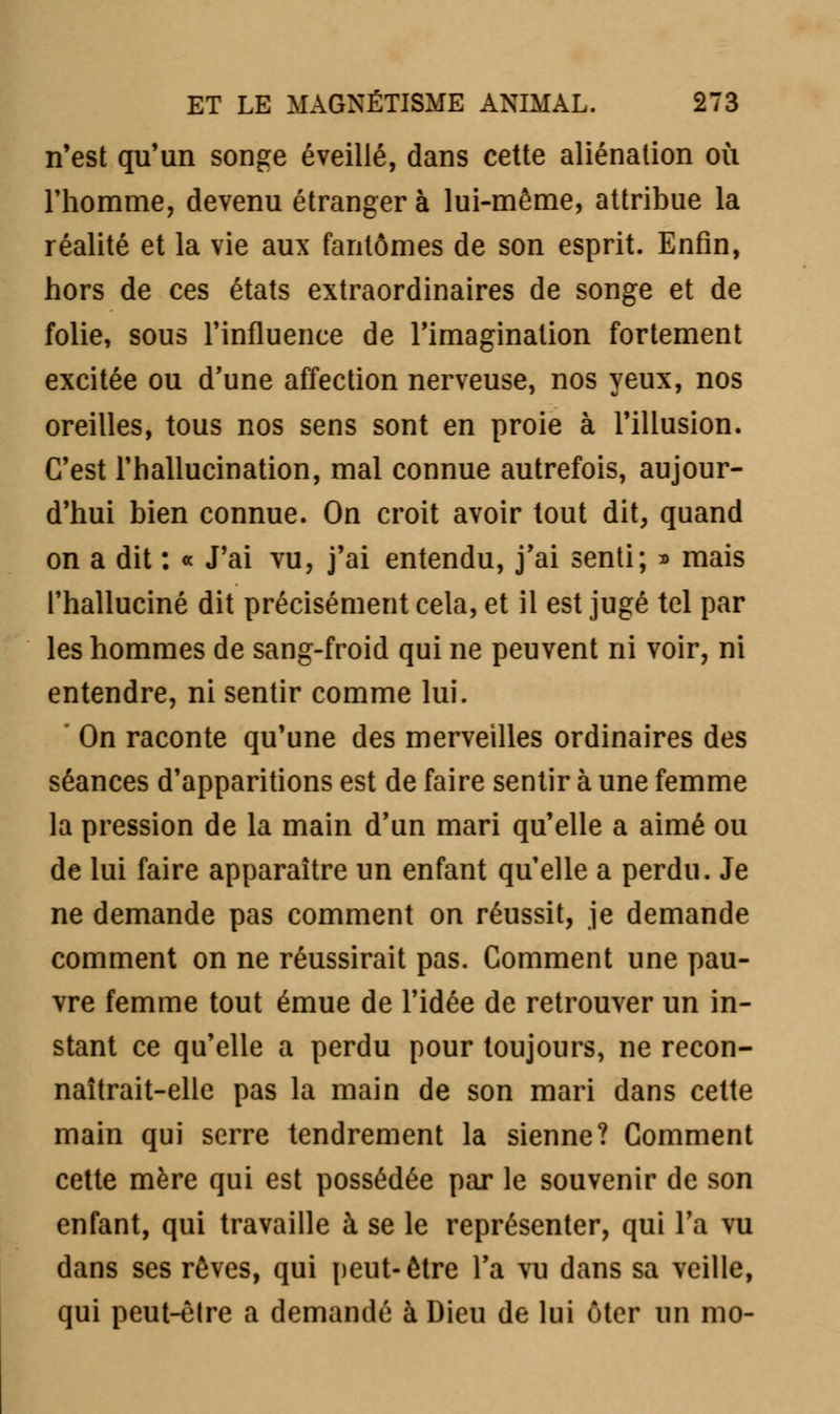 n'est qu'un songe éveillé, dans cette aliénation où l'homme, devenu étranger à lui-même, attribue la réalité et la vie aux fantômes de son esprit. Enfin, hors de ces états extraordinaires de songe et de folie, sous l'influence de l'imagination fortement excitée ou d'une affection nerveuse, nos yeux, nos oreilles, tous nos sens sont en proie à l'illusion. C'est l'hallucination, mal connue autrefois, aujour- d'hui bien connue. On croit avoir tout dit, quand on a dit : « J'ai vu, j'ai entendu, j'ai senti; » mais l'halluciné dit précisément cela, et il est jugé tel par les hommes de sang-froid qui ne peuvent ni voir, ni entendre, ni sentir comme lui. ' On raconte qu'une des merveilles ordinaires des séances d'apparitions est de faire sentir à une femme la pression de la main d'un mari qu'elle a aimé ou de lui faire apparaître un enfant qu'elle a perdu. Je ne demande pas comment on réussit, je demande comment on ne réussirait pas. Comment une pau- vre femme tout émue de l'idée de retrouver un in- stant ce qu'elle a perdu pour toujours, ne recon- naîtrait-elle pas la main de son mari dans cette main qui serre tendrement la sienne? Comment cette mère qui est possédée par le souvenir de son enfant, qui travaille à se le représenter, qui l'a vu dans ses rêves, qui peut-être l'a vu dans sa veille, qui peut-èlre a demandé à Dieu de lui ôter un nio-