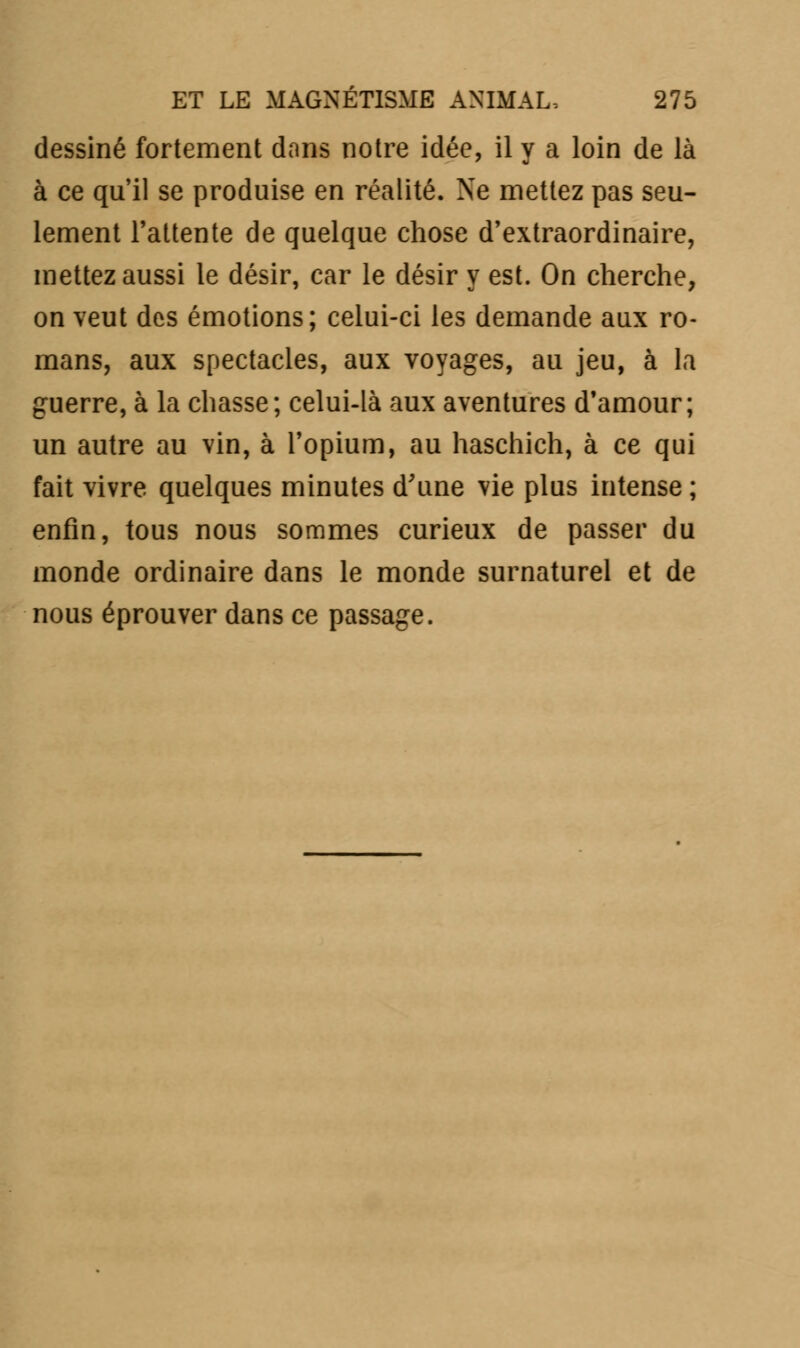 dessiné fortement dans notre idée, il y a loin de là à ce qu'il se produise en réalité. Ne mettez pas seu- lement l'attente de quelque chose d'extraordinaire, mettez aussi le désir, car le désir y est. On cherche, on veut des émotions; celui-ci les demande aux ro- mans, aux spectacles, aux voyages, au jeu, à la guerre, à la chasse; celui-là aux aventures d'amour; un autre au vin, à l'opium, au haschich, à ce qui fait vivre quelques minutes d'une vie plus intense; enfin, tous nous sommes curieux de passer du monde ordinaire dans le monde surnaturel et de nous éprouver dans ce passage.