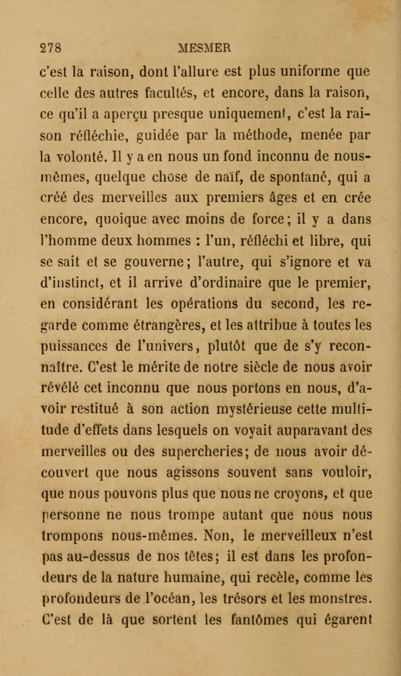 c'est la raison, dont l'allure est plus uniforme que celle des autres facultés, et encore, dans la raison, ce qu'il a aperçu presque uniquement, c'est la rai- son réfléchie, guidée par la méthode, menée par la volonté. Il y a en nous un fond inconnu de nous- mêmes, quelque chose de naïf, de spontané, qui a créé des merveilles aux premiers âges et en crée encore, quoique avec moins de force ; il y a dans l'homme deux hommes : l'un, réfléchi et libre, qui se sait et se gouverne ; l'autre, qui s'ignore et va d'instinct, et il arrive d'ordinaire que le premier, en considérant les opérations du second, les re- garde comme étrangères, et les attribue à toutes les puissances de l'univers, plutôt que de s'y recon- naître. C'est le mérite de notre siècle de nous avoir révélé cet inconnu que nous portons en nous, d'a- voir restitué à son action mystérieuse cette multi- tude d'effets dans lesquels on voyait auparavant des merveilles ou des supercheries; de nous avoir dé- couvert que nous agissons souvent sans vouloir, que nous pouvons plus que nous ne croyons, et que personne ne nous trompe autant que nous nous trompons nous-mêmes. Non, le merveilleux n'est pas au-dessus de nos têtes; il est dans les profon- deurs de la nature humaine, qui recèle, comme les profondeurs de l'océan, les trésors et les monstres. C'est de là que sortent les fantômes qui égarent