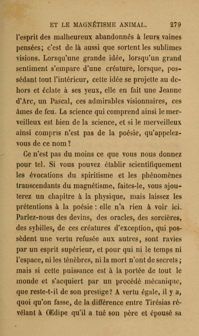 l'esprit des malheureux abandonnés à leurs vaines pensées; c'est de là aussi que sortent les sublimes visions. Lorsqu'une grande idée, lorsqu'un grand sentiment s'empare d'une créature, lorsque, pos- sédant tout l'intérieur, cette idée se projette au de- hors et éclate à ses yeux, elle en fait une Jeanne d'Arc, un Pascal, ces admirables visionnaires, ces âmes de feu. La science qui comprend ainsi le mer- veilleux est bien de la science, et si le merveilleux ainsi compris n'est pas de la poésie, qu'appelez- vous de ce nom? Ce n'est pas du moins ce que vous nous donnez pour tel. Si vous pouvez établir scientifiquement les évocations du spiritisme et les phénomènes transcendants du magnétisme, faites-le, vous ajou- terez un chapitre à la physique, mais laissez les prétentions à la poésie : elle n'a rien à voir ici. Parlez-nous des devins, des oracles, des sorcières, des sybilles, de ces créatures d'exception, qui pos- sèdent une vertu refusée aux autres, sont ravies par un esprit supérieur, et pour qui ni le temps ni l'espace, ni les ténèbres, ni la mort n'ont de secrets ; mais si cette puissance est à la portée de tout le inonde et s'acquiert par un procédé mécanique, que reste-t-il de son prestige? A vertu égale, il y a, quoi qu'on fasse, de la différence entre Tirésias ré- vélant à OEdipe qu'il a tué son père et épousé sa