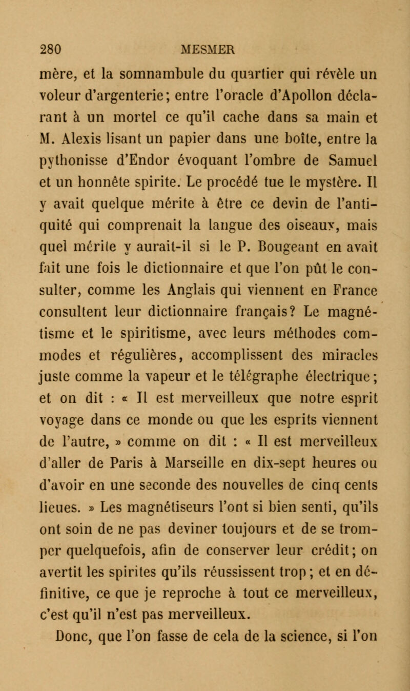 mère, et la somnambule du quartier qui révèle un voleur d'argenterie; entre l'oracle d'Apollon décla- rant à un mortel ce qu'il cache dans sa main et M. Alexis lisant un papier dans une boîte, entre la pythonisse d'Endor évoquant l'ombre de Samuel et un honnête spirite. Le procédé tue le mystère. Il y avait quelque mérite à être ce devin de l'anti- quité qui comprenait la langue des oiseauy, mais quel mérite y aurait-il si le P. Bougeant en avait fait une fois le dictionnaire et que l'on pût le con- sulter, comme les Anglais qui viennent en France consultent leur dictionnaire français? Le magné- tisme et le spiritisme, avec leurs méthodes com- modes et régulières, accomplissent des miracles juste comme la vapeur et le télégraphe électrique; et on dit : « Il est merveilleux que notre esprit voyage dans ce monde ou que les esprits viennent de l'autre, » comme on dit : « Il est merveilleux d'aller de Paris à Marseille en dix-sept heures ou d'avoir en une seconde des nouvelles de cinq cents lieues. » Les magnétiseurs l'ont si bien senti, qu'ils ont soin de ne pas deviner toujours et de se trom- per quelquefois, afin de conserver leur crédit ; on avertit les spiriles qu'ils réussissent trop ; et en dé- finitive, ce que je reproche à tout ce merveilleux, c'est qu'il n'est pas merveilleux. Donc, que l'on fasse de cela de la science, si l'on